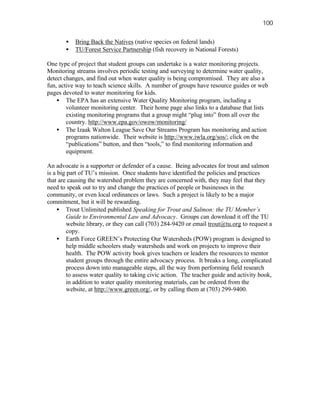 100

       •   Bring Back the Natives (native species on federal lands)
       •   TU/Forest Service Partnership (fish recovery in National Forests)

One type of project that student groups can undertake is a water monitoring projects.
Monitoring streams involves periodic testing and surveying to determine water quality,
detect changes, and find out when water quality is being compromised. They are also a
fun, active way to teach science skills. A number of groups have resource guides or web
pages devoted to water monitoring for kids.
    • The EPA has an extensive Water Quality Monitoring program, including a
        volunteer monitoring center. Their home page also links to a database that lists
        existing monitoring programs that a group might “plug into” from all over the
        country. http://www.epa.gov/owow/monitoring/
    • The Izaak Walton League Save Our Streams Program has monitoring and action
        programs nationwide. Their website is http://www.iwla.org/sos/; click on the
        “publications” button, and then “tools,” to find monitoring information and
        equipment.

An advocate is a supporter or defender of a cause. Being advocates for trout and salmon
is a big part of TU’s mission. Once students have identified the policies and practices
that are causing the watershed problem they are concerned with, they may feel that they
need to speak out to try and change the practices of people or businesses in the
community, or even local ordinances or laws. Such a project is likely to be a major
commitment, but it will be rewarding.
     • Trout Unlimited published Speaking for Trout and Salmon: the TU Member’s
         Guide to Environmental Law and Advocacy. Groups can download it off the TU
         website library, or they can call (703) 284-9420 or email trout@tu.org to request a
         copy.
     • Earth Force GREEN’s Protecting Our Watersheds (POW) program is designed to
         help middle schoolers study watersheds and work on projects to improve their
         health. The POW activity book gives teachers or leaders the resources to mentor
         student groups through the entire advocacy process. It breaks a long, complicated
         process down into manageable steps, all the way from performing field research
         to assess water quality to taking civic action. The teacher guide and activity book,
         in addition to water quality monitoring materials, can be ordered from the
         website, at http://www.green.org/, or by calling them at (703) 299-9400.
 