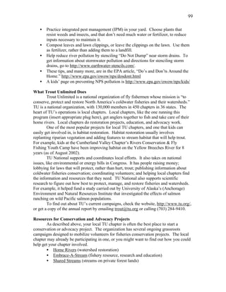 99

   •   Practice integrated pest management (IPM) in your yard. Choose plants that
       resist weeds and insects, and that don’t need much water or fertilizer, to reduce
       inputs necessary to maintain it.
   •   Compost leaves and lawn clippings, or leave the clippings on the lawn. Use them
       as fertilizer, rather than adding them to a landfill.
   •   Help reduce river pollution by stenciling “Do Not Dump” near storm drains. To
       get information about stormwater pollution and directions for stenciling storm
       drains, go to http://www.earthwater-stencils.com/.
   •   These tips, and many more, are in the EPA article, “Do’s and Don’ts Around the
       Home.” http://www.epa.gov/owow/nps/dosdont.html
   •   A kids’ page on preventing NPS pollution is http://www.epa.gov/owow/nps/kids/

What Trout Unlimited Does
         Trout Unlimited is a national organization of fly fishermen whose mission is “to
conserve, protect and restore North America’s coldwater fisheries and their watersheds.”
TU is a national organization, with 130,000 members in 450 chapters in 36 states. The
heart of TU’s operations is local chapters. Local chapters, like the one running this
program (insert appropriate plug here), get anglers together to fish and take care of their
home rivers. Local chapters do restoration projects, education, and advocacy work.
         One of the most popular projects for local TU chapters, and one that kids can
easily get involved in, is habitat restoration. Habitat restoration usually involves
replanting riparian vegetation and adding features to stream habitat that will help trout.
For example, kids at the Cumberland Valley Chapter’s Rivers Conservation & Fly
Fishing Youth Camp have been improving habitat on the Yellow Breeches River for 8
years (as of August 2002).
         TU National supports and coordinates local efforts. It also takes on national
issues, like environmental or energy bills in Congress. It has people raising money;
lobbying for laws that will protect, rather than hurt, trout; publishing information about
coldwater fisheries conservation; coordinating volunteers; and helping local chapters find
the information and resources that they need. TU National also supports scientific
research to figure out how best to protect, manage, and restore fisheries and watersheds.
For example, it helped fund a study carried out by University of Alaska’s (Anchorage)
Environment and Natural Resources Institute that investigated the effects of salmon
ranching on wild Pacific salmon populations.
         To find out about TU’s current campaigns, check the website, http://www.tu.org/,
or get a copy of the annual report by emailing trout@tu.org or calling (703) 284-9410.

Resources for Conservation and Advocacy Projects
       As described above, your local TU chapter is often the best place to start a
conservation or advocacy project. The organization has several ongoing grassroots
campaigns designed to mobilize volunteers for fisheries conservation projects. The local
chapter may already be participating in one, or you might want to find out how you could
help get your chapter involved.
       • Home Rivers (watershed restoration)
       • Embrace-A-Stream (fishery resource, research and education)
       • Shared Streams (streams on private forest lands)
 