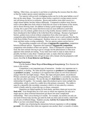 4

fighting. Other times, one species is just better at exploiting the resource than the other,
so that the weaker species cannot reproduce as much.
         Two species with partially overlapping niches can live in the same habitat, even if
they eat the same things. Two species whose niches completely overlap cannot coexist;
one will always be driven to extinction. Brown and rainbow trout often coexist in a
single stream habitat, but they behave differently. Compared to rainbow trout, browns
tend to choose lies (sites from which to feed) that are closer to the bottom of the stream,
and in slower-flowing water. (In addition to being a good example of partial niche
overlap, this is part of the reason that brown trout are more difficult to catch than
rainbows are.) In contrast, golden trout are in big trouble, because rainbow trout have
been introduced to their habitat in the Little Kern River drainage. Because of geological
barriers, golden trout evolved without competition from other trout species. Now
competition (plus hybridization) with introduced rainbow trout is such a problem that the
Little Kern Golden Trout is endangered. Rainbow trout are very closely related to golden
trout, and their niches overlap completely. The two species cannot coexist forever.
         The preceding examples were all types of interspecific competition, competition
between different species. Organisms also experience intraspecific competition,
competition with members of their own species. There is intraspecific competition for
food, like farm animals shoving to get to a trough, but the phenomenon is often most
apparent when animals are mating. Every male trout wants to mate as many times as
possible, but there is only about 1 female per male, so males often have physical
confrontations to determine who will get to mate with a female who has prepared a redd
(nest). (See Ch. 5, Trout Behavior and Biology.)

Picturing Ecosystems
         Use the handout Three Ways of Describing an Ecosystem (p. 7) to illustrate the
terms in this section.
         Competition is one important type of interaction. Another very important one is
consumption, or feeding. We often describe organisms as producers and consumers, or
as predators and prey. A producer is an organism that creates its own food (chemical
energy) from the sun (light energy). Plants, like algae and green plants, are producers.
Primary consumers get energy by eating producers. A predator is a secondary consumer,
one that eats other consumers. We use the idea of a food chain to describe the way these
relationships fit together. For example, algae (the producer) grows turns sunlight into
carbohydrate, which, is eaten by a caddis larva (the primary consumer). The caddis is
eaten by a damselfly (the secondary consumer), which is in turn eaten by a minnow,
which is finally eaten by a trout (the top, or climax, consumer).
         Organisms are linked together by food chains, and these chains get woven into
food webs. Even though there are a few cases in which one organism can only eat a
single species, those restricted interactions get drawn into more complicated
relationships. That’s not as boring as it sounds. For example, sea urchins can only eat
one kind of brown kelp, but they get eaten by both sea otters and sea turtles, which both
eat all sorts of different things. Students can play Activity #2, Connect the Critters
(11), to see how convoluted things can get.
         Another way of picturing the interactions between organisms is with an energy
pyramid. It is obvious that when one organism eats another, there’s a transfer of matter,
 