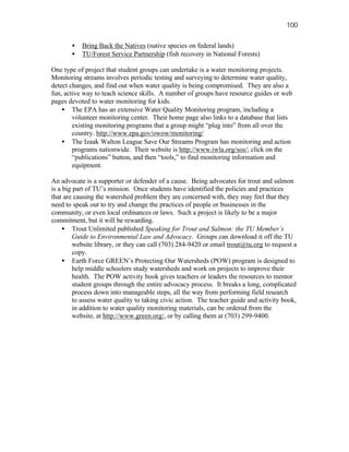 100

       •   Bring Back the Natives (native species on federal lands)
       •   TU/Forest Service Partnership (fish recovery in National Forests)

One type of project that student groups can undertake is a water monitoring projects.
Monitoring streams involves periodic testing and surveying to determine water quality,
detect changes, and find out when water quality is being compromised. They are also a
fun, active way to teach science skills. A number of groups have resource guides or web
pages devoted to water monitoring for kids.
    • The EPA has an extensive Water Quality Monitoring program, including a
        volunteer monitoring center. Their home page also links to a database that lists
        existing monitoring programs that a group might “plug into” from all over the
        country. http://www.epa.gov/owow/monitoring/
    • The Izaak Walton League Save Our Streams Program has monitoring and action
        programs nationwide. Their website is http://www.iwla.org/sos/; click on the
        “publications” button, and then “tools,” to find monitoring information and
        equipment.

An advocate is a supporter or defender of a cause. Being advocates for trout and salmon
is a big part of TU’s mission. Once students have identified the policies and practices
that are causing the watershed problem they are concerned with, they may feel that they
need to speak out to try and change the practices of people or businesses in the
community, or even local ordinances or laws. Such a project is likely to be a major
commitment, but it will be rewarding.
     • Trout Unlimited published Speaking for Trout and Salmon: the TU Member’s
         Guide to Environmental Law and Advocacy. Groups can download it off the TU
         website library, or they can call (703) 284-9420 or email trout@tu.org to request a
         copy.
     • Earth Force GREEN’s Protecting Our Watersheds (POW) program is designed to
         help middle schoolers study watersheds and work on projects to improve their
         health. The POW activity book gives teachers or leaders the resources to mentor
         student groups through the entire advocacy process. It breaks a long, complicated
         process down into manageable steps, all the way from performing field research
         to assess water quality to taking civic action. The teacher guide and activity book,
         in addition to water quality monitoring materials, can be ordered from the
         website, at http://www.green.org/, or by calling them at (703) 299-9400.
 