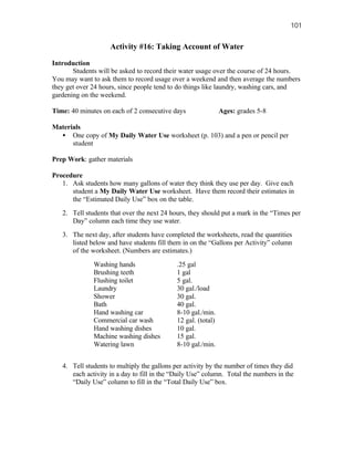 101


                    Activity #16: Taking Account of Water

Introduction
       Students will be asked to record their water usage over the course of 24 hours.
You may want to ask them to record usage over a weekend and then average the numbers
they get over 24 hours, since people tend to do things like laundry, washing cars, and
gardening on the weekend.

Time: 40 minutes on each of 2 consecutive days                 Ages: grades 5-8

Materials
  • One copy of My Daily Water Use worksheet (p. 103) and a pen or pencil per
      student

Prep Work: gather materials

Procedure
   1. Ask students how many gallons of water they think they use per day. Give each
      student a My Daily Water Use worksheet. Have them record their estimates in
      the “Estimated Daily Use” box on the table.
   2. Tell students that over the next 24 hours, they should put a mark in the “Times per
      Day” column each time they use water.
   3. The next day, after students have completed the worksheets, read the quantities
      listed below and have students fill them in on the “Gallons per Activity” column
      of the worksheet. (Numbers are estimates.)

              Washing hands                  .25 gal
              Brushing teeth                 1 gal
              Flushing toilet                5 gal.
              Laundry                        30 gal./load
              Shower                         30 gal.
              Bath                           40 gal.
              Hand washing car               8-10 gal./min.
              Commercial car wash            12 gal. (total)
              Hand washing dishes            10 gal.
              Machine washing dishes         15 gal.
              Watering lawn                  8-10 gal./min.


   4. Tell students to multiply the gallons per activity by the number of times they did
      each activity in a day to fill in the “Daily Use” column. Total the numbers in the
      “Daily Use” column to fill in the “Total Daily Use” box.
 