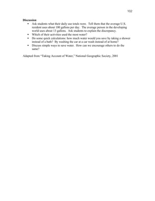 102

Discussion
   • Ask students what their daily use totals were. Tell them that the average U.S.
       resident uses about 100 gallons per day. The average person in the developing
       world uses about 13 gallons. Ask students to explain the discrepancy.
   • Which of their activities used the most water?
   • Do some quick calculations: how much water would you save by taking a shower
       instead of a bath? By washing the car at a car wash instead of at home?
   • Discuss simple ways to save water. How can we encourage others to do the
       same?

Adapted from “Taking Account of Water,” National Geographic Society, 2001
 