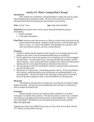 105


                 Activity #17: What’s Causing What’s Wrong?
Introduction
       Once students have identified a watershed problem or threat, this activity guides
them through research using mass media. The aim of this research is to discover
information about policies and practices that contribute to the problem.

Time: at least 1 hour                          Ages: high school and older

Materials Recent articles from various sources about the problem the group is
investigating.
    • Pencils and paper
    • Chart paper and markers

Prep Work: instructor must secure access to a library or media center with access to the
      internet and print periodicals. Students should also have a well-developed idea of
      what is wrong—e.g., what is the problem, what pollutants are causing it, what
      is/are the pollution source(s), and who is being affected?

Procedure
1. Explain to students that the purpose of their research is to investigate practices and
   policies as they relate to the environmental problem they are working on
2. Divide students into at least four groups: two at computers and two with newspapers
   and periodicals. For each media source, one group should look at policies, and the
   other at practices. Have each group choose a speaker and a scribe; ask each group to
   identify and list on chart paper the practices and policies they discover.
3. Ask each group to report how the problem or threat is related to policy and practice
   and who the players are.
4. Reconvene as a whole group. Ask probing questions such as, “Is the root problem a
   lack of policy, conflicting policies, poor enforcement, an uninformed public, or an
   uncaring public?” Discuss and mark on the chart paper which policies or practices
   they feel should be changed in order to solve the problem over the long term.

Discussion
        Ask students to describe their own behaviors concerning the watershed, whether
helpful or harmful. Ask why they do the helpful behaviors and what it would take for
them to change the harmful ones.

Extensions
         Research usually uncovers new questions about a problem, or even spurs
investigators to redefine their questions. This trip may lead to a return visit, or students
may decide to investigate government documents or other publications. One place to
start is the GREEN (Global Rivers Environmental Education Network) website,
http://www.green.org/.

Adapted from Earth Force GREEN Protecting our Watersheds Activity Book, Activity
#13, “What’s Causing What’s Wrong?”
 