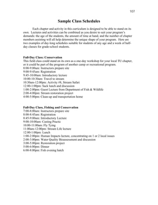 107


                            Sample Class Schedules
       Each chapter and activity in this curriculum is designed to be able to stand on its
own. Lectures and activities can be combined as you desire to suit your program’s
demands: the age of the students, the amount of time at hand, and the number of chapter
members assisting will all help determine the unique shape of your program. Here are
two examples of day-long schedules suitable for students of any age and a week of half-
day classes for grade-school students.


Full-Day Class: Conservation
This field class could stand on its own as a one-day workshop for your local TU chapter,
or it could be part of the program of another camp or recreational program.
8:00-9:00am: Instructors prepare site
9:00-9:45am: Registration
9:45-10:00am: Introductory lecture
10:00-10:30am: Travel to stream
10:30am-12:00pm: Activity #8, Stream Safari
12:00-1:00pm: Sack lunch and discussion
1:00-2:00pm: Guest Lecture from Department of Fish & Wildlife
2:00-4:00pm: Stream restoration project
4:00-5:00pm: Clean-up and transportation home


Full-Day Class, Fishing and Conservation
7:00-8:00am: Instructors prepare site
8:00-8:45am: Registration
8:45-9:00am: Introductory Lecture
9:00-10:00am: Casting Practic
10:00-11:00am: Fly Tying
11:00am-12:00pm: Stream Life lecture
12:00-1:00pm: Lunch
1:00-2:00pm: Human Impacts lecture, concentrating on 1 or 2 local issues
2:00-3:00pm: Water Quality Bioassessment and discussion
3:00-5:00pm: Restoration project
5:00-6:00pm: Dinner
6:00-8:00pm: Fish evening hatch
 