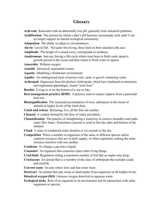 Glossary

Acid rain Rainwater with an abnormally low pH, generally from industrial pollution.
Acidification The process by which a lake’s pH becomes increasingly acid, until it can
        no longer support its natural ecological community.
Adaptation The ability to adjust to circumstances.
Alevin Larval fish. Not quite free-living, these feed on their attached yolk sacs.
Amplitude The height of a sound wave, corresponds to loudness.
Anadromous Sea-run, having a life cycle where trout born in fresh water spend a
        growth period in the ocean and then return to fresh water to spawn.
Anaerobic Without oxygen.
Annelid Advanced, segmented worms.
Aquatic Inhabiting a freshwater environment.
Aquifer An underground layer of porous rock, sand, or gravel containing water.
Arthropod Organisms from the phylum Arthropoda, which have hardened exoskeletons
        and segmented appendages, means “joint foot.”
Benthic Living in or on the bottom of a sea or lake.
Best management practice (BMP) A practice used to reduce impacts from a particular
        land use.
Biomagnification The increased accumulation of toxic substances in the tissue of
        animals at higher levels of the food chain.
Catch and release Releasing, live, all the fish one catches.
Channel A conduit formed by the flow of water and debris.
Channelization The practice of straightening a waterway to remove meanders and make
        water flow faster. Sometimes concrete is used to line the sides and bottom of the
        channel.
Cloud A mass of condensed water droplets or ice crystals in the sky.
Competition When a number or organisms of the same or different species utilize
        common resources that are in short supply, or when organisms seeking the same
        resource interfere with one another.
Condense To change a gas into a liquid.
Consumer An organism that consumes (eats) other living things
Creel limit Regulation setting a maximum number of fish that an angler may keep.
Crustacean An animal that is a member of the class of arthropods that includes scuds
        and crayfish.
Current seam An area where slow and fast water meet.
Detrivore An animal that eats waste or dead matter from organisms at all trophic levels.
Dissolved oxygen (DO) Gaseous oxygen dissolved in aqueous water.
Ecological niche Role of an organism in its environment and its interactions with other
        organisms or species.
 