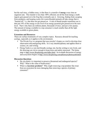5

but the real story, a hidden story, is that there is a transfer of energy every time an
organism eats. This transfer is less than 100% efficient; not all the food energy a moth
ingests gets passed on to the frog that eventually eats it. Growing, finding food, escaping
from predators, and keeping warm (for warm-blooded animals) all take energy that is
“burned off,” i.e. that does not get passed on. A rule of thumb people sometimes use is
that just 10% of the energy at one level of an energy pyramid gets passed on to the next
level. That’s why there are millions plants, thousands of mice, and just a few pumas.
The amount of energy available to a top consumer is much smaller than all the light
energy available to green plants.

Extensions and Resources
These are surface treatments of very complex topics. Resource abound for teaching
ecology, especially as it applies to the environment.
    • The Private Eye is a program that uses jeweler’s loupes as a tool to develop close
       observation and analogizing skills. It is very interdisciplinary and applies them to
       science, art, and writing.
    • Flying Turtle is a very kid-friendly ecology site, but the writing is very lively, and
       the drawings are clever enough to keep teens and adults interested. The home
       page is http://www.ftexploring.com/index.html An in-depth discussion of energy
       and ecosystems begins at http://www.ftexploring.com/photosyn/photosynth.html.

Discussion Questions
   • Do you think it is important to preserve threatened and endangered species?
       Why? What is the value of biodiversity?
   • What is a keystone predator? Why might removing a top predator like trout
       from an ecosystem be more damaging than removing a species of primary
       consumer?
 