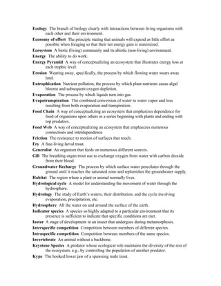 Ecology The branch of biology clearly with interactions between living organisms with
       each other and their environment.
Economy of effort The principle stating that animals will expend as little effort as
       possible when foraging so that their net energy gain is maximized.
Ecosystem A biotic (living) community and its abiotic (non-living) environment.
Energy The ability to do work.
Energy Pyramid A way of conceptualizing an ecosystem that illustrates energy loss at
       each trophic level.
Erosion Wearing away, specifically, the process by which flowing water wears away
       land.
Eutrophication Nutrient pollution, the process by which plant nutrients cause algal
       blooms and subsequent oxygen depletion.
Evaporation The process by which liquids turn into gas.
Evapotranspiration The combined conversion of water to water vapor and loss
       resulting from both evaporation and transpiration.
Food Chain A way of conceptualizing an ecosystem that emphasizes dependence for
       food of organisms upon others in a series beginning with plants and ending with
       top predators.
Food Web A way of conceptualizing an ecosystem that emphasizes numerous
       connections and interdependence
Friction The resistance to motion of surfaces that touch.
Fry A free-living larval trout.
Generalist An organism that feeds on numerous different sources.
Gill The breathing organ trout use to exchange oxygen from water with carbon dioxide
       from their blood.
Groundwater Recharge The process by which surface water percolates through the
       ground until it reaches the saturated zone and replenishes the groundwater supply.
Habitat The region where a plant or animal normally lives.
Hydrological cycle A model for understanding the movement of water through the
       hydrosphere.
Hydrology The study of Earth’s waters, their distribution, and the cycle involving
       evaporation, precipitation, etc.
Hydrosphere All the water on and around the surface of the earth.
Indicator species A species so highly adapted to a particular environment that its
       presence is sufficient to indicate that specific conditions are met.
Instar A stage of development in an insect that undergoes during metamorphosis.
Interspecific competition Competition between members of different species.
Intraspecific competition Competition between members of the same species.
Invertebrate An animal without a backbone.
Keystone Species A predator whose ecological role maintains the diversity of the rest of
       the ecosystem, e.g., by controlling the population of another predator.
Kype The hooked lower jaw of a spawning male trout.
 