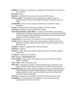 Solubility The ability of a chemical (e.g., pollutant) to be dissolved into a solvent (e.g.,
       water column).
Spawning Mating.
Specialist An organism that consumes only one type of food or prey.
Stream meander The length of a stream channel from an upstream point to a
       downstream point divided by the straight line distance between the same two
       points.
Sustainability Using a resource in such a manner that it is available for future
       generations.
Synergy Combined effects greater than the additive sum of those effects.
Territorial Defending a region of habitat from intruders
Total Maximum Daily Load (TMDL) An estimate of the pollutant concentrations
       resulting from the pollutant loadings from all sources to a water body. The TMDL
       is used to determine the allowable loads and provides the basis for establishing or
       modifying controls on pollutant sources.
Transpiration The process by which plants give off water through their leaves.
Trophic Level An organism’s place in the energy pyramid. Producers are the first
       trophic level, primary consumers are the second, secondary consumers are the
       third, and so on.
Turbidity Cloudiness, especially from stirred-up sediments.
Turbulence Agitation.
Undercut A place where water on the outside of a curve has cut a hollow under the
       stream bank.
Vertebrate An animal with a backbone.
Water Cycle See Hydrological Cycle
Water Mining Using the water in an aquifer at a faster rate than that at which the
       aquifer is recharged.
Water Vapor Water in its gaseous state.
Watershed A drainage area or basin in which all land and water areas drain or flow
       toward a central collector such as a stream, river or lake at a lower elevation.
Width/depth ratio The width to depth ratio describes a dimension of bankfull channel
       width to bankfull mean depth. Bankfull discharge is defined as the momentary
       maximum peak flow, which occurs several days a year and is related to the
       concept of channel forming flow.
Xeriscape Landscaping with drought-tolerant plants in order to conserve water.
Zooplankton The animal portion of the plankton, i.e. the microscopic animal
       community that floats free in the water.
 