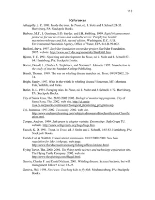 113


                                        References
Athappilly, J. C. 1991. Inside the trout. In Trout, ed. J. Stolz and J. Schnell:24-33.
      Harrisburg, PA: Stackpole Books.
Barbour, M.T., J. Gerritsen, B.D. Snyder, and J.B. Stribling. 1999. Rapid bioassessment
      protocols for use in streams and wadeable rivers: Periphyton, benthic
      macroinvertebrates and fish, second edition. Washington, D.C.: U.S.
      Environmental Protection Agency, Office of Water, EPA 841-B-99-002.
Barilotti, Steve. 1997. Surfrider foundation snowrider project. Surfrider Foundation.
        2002. website. http://www.surfrider.org/snowrider/Barilotti1.htm.
Bjornn, T. C. 1991. Spawning and development. In Trout, ed. J. Stolz and J. Schnell:57-
       64. Harrisburg, PA: Stackpole Books.
Borror, Donald J., Charles A. Triplehorn, and Norman F. Johnson. 1997. Introduction to
       the study of insects: Saunders College Publishing.
Brandt, Thomas. 1999. The war on whirling disease marches on. Trout, 09/09/2002, 26-
       34.
Bright, Randy. 1997. What in the whirld is whirling disease? Bozeman, MT: Montana
        Fish, Wildlife, and Parks.
Butler, R. L. 1991. Foraging sties. In Trout, ed. J. Stoltz and J. Schnell, 1:72. Harrisburg,
        PA: Stackpole Books.
City of Santa Rosa, The. 28/03/2002 2002. Biological monitoring programs. City of
        Santa Rosa, The. 2002. web site. http://ci.santa-
        rosa.ca.us/pworks/stormwater/biological_monitoring_programs.asp.
Col, Jeananda. 1997-2002. Taxonomy. 2002. web site.
        http://www.enchantedlearning.com/subjects/dinosaurs/dinoclassification/Classific
        ation.html.
Cooper, Andrew. 1999. Seth green tu chapter website: Entomology. Seth Green TU.
      website. http://www.sethgreentu.org/bugs/bugs.htm.
Fausch, K. D. 1991. Trout. In Trout, ed. J. Stoltz and J. Schnell, 1:65-83. Harrisburg, PA:
       Stackpole Books.
Florida Fish & Wildlife Conservation Commission. 01/07/2000 2000. New bass
        regulation for lake istokpoga. web page.
        http://www.floridaconservation.org/fishing/offices/istokrul.html.
Flying Turtle, The. 2000, 2001. The flying turtle science and technology exploration site.
       The Flying Turtle Company. 2002. web site.
       http://www.ftexploring.com/ftlegal.html.
Gauvin, Charles F. and David Nickum. 2001. Whirling disease: Science beckons, but will
      management follow? Trout, 18-25.
Genova, Phil. 1998. First cast: Teaching kids to fly-fish. Mechanicsburg, PA: Stackpole
      Books.
 