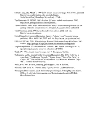 115


Stream Study, The. March 1, 1999 1999. Stream study home page. Rick Webb. Accessed.
       http://www.people.virginia.edu/~sos-iwla/Stream-
       Study/StreamStudyHomePage/StreamStudy.HTML.
Thorbjarnarson, K. 09/2002 2002. Geology 305 water and the environment. 2002.
       http://www.geology.sdsu.edu/classes/geol351/.
Trout Unlimited. 1997. North america salmonid policy: Science-based guidance for 21st
       century coldwater conservation.:46. Arlington, VA 22209: Trout Unlimited.
Trout Unlimited. 2002 2000. Save the snake river salmon. 2002. web site.
       http://www.tu.org/salmon/.
United States Environmental Protection Agency. Polluted runoff (nonpoint source
       pollution). EPA. 06/09/2002 2002. web site. http://www.epa.gov/owow/nps/.
USGS. 07/03/2001 2001. Mine drainage. Eastern Publications Group Web Team. 2002.
      website. http://geology.er.usgs.gov/eastern/environment/drainage.html.
Virginia Department of Game and Inland Fisheries. 2001. Which side are you on? In
       Sportfishing & aquatic resources education:CD-ROM.
Ward, J.V. 1992. Aquatic insect ecology, part 1: Biology and habitat.
Watercourse and the Council for Environmental Education, The. 1996. "color me a
      watershed," "Just Passing Through," "Stream Sense," "Sum of the Parts". In
      Project WET Curriculum and Activity Guide:516. Bozeman, Montana: Project
      WET, Montana State University.
White, Bob. 1994. Baitfish, caddisfly, grasshopper: Lyons & Burford,.
Williams, D.D. and B.W. Feltmate. 1992. Aquatic insects: CAB International.
Willoughby Ebus Students. 2001. Salmon life growth stages. Willoughby Ebus School.
       2002. web site. http://schoolcentral.com/discussion/pacificsalmon/PS-Life-
       Growthstages.htm.
 