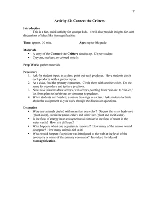 11


                          Activity #2: Connect the Critters

Introduction
        This is a fun, quick activity for younger kids. It will also provide insights for later
discussions of ideas like biomagnification.

Time: approx. 30 min.                           Ages: up to 6th grade

Materials
  • A copy of the Connect the Critters handout (p. 13) per student
  • Crayons, markers, or colored pencils

Prep Work: gather materials

Procedure
   1. Ask for student input: as a class, point out each producer. Have students circle
      each producer with a green crayon.
   2. As a class, find the primary consumers. Circle them with another color. Do the
      same for secondary and tertiary predators.
   3. Now have students draw arrows, with arrows pointing from “eat-en” to “eat-er,”
      i.e. from plant to herbivore, or consumer to predator.
   4. When students are finished, examine drawings as a class. Ask students to think
      about the assignment as you work through the discussion questions.

Discussion
   • Were any animals circled with more than one color? Discuss the terms herbivore
       (plant-eater), carnivore (meat-eater), and omnivore (plant and meat-eater).
   • Is the flow of energy in an ecosystem at all similar to the flow of water in the
       water cycle? How is it different?
   • What happens when one organism is removed? How many of the arrows would
       disappear? How many animals fed on it?
   • What would happen if a poison was introduced to the web at the level of the
       producers or some of the primary consumers? Introduce the idea of
       biomagnification.
 
