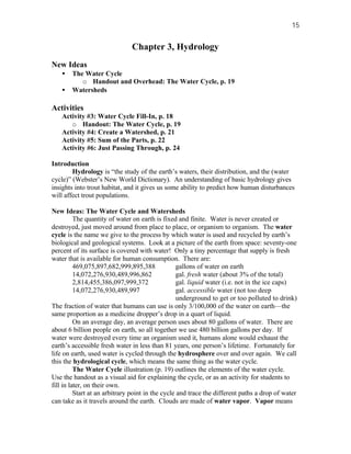 15


                               Chapter 3, Hydrology
New Ideas
    •   The Water Cycle
           o Handout and Overhead: The Water Cycle, p. 19
    •   Watersheds

Activities
    Activity #3: Water Cycle Fill-In, p. 18
       o Handout: The Water Cycle, p. 19
    Activity #4: Create a Watershed, p. 21
    Activity #5: Sum of the Parts, p. 22
    Activity #6: Just Passing Through, p. 24

Introduction
        Hydrology is “the study of the earth’s waters, their distribution, and the (water
cycle)” (Webster’s New World Dictionary). An understanding of basic hydrology gives
insights into trout habitat, and it gives us some ability to predict how human disturbances
will affect trout populations.

New Ideas: The Water Cycle and Watersheds
          The quantity of water on earth is fixed and finite. Water is never created or
destroyed, just moved around from place to place, or organism to organism. The water
cycle is the name we give to the process by which water is used and recycled by earth’s
biological and geological systems. Look at a picture of the earth from space: seventy-one
percent of its surface is covered with water! Only a tiny percentage that supply is fresh
water that is available for human consumption. There are:
          469,075,897,682,999,895,388              gallons of water on earth
          14,072,276,930,489,996,862               gal. fresh water (about 3% of the total)
          2,814,455,386,097,999,372                gal. liquid water (i.e. not in the ice caps)
          14,072,276,930,489,997                   gal. accessible water (not too deep
                                                   underground to get or too polluted to drink)
The fraction of water that humans can use is only 3/100,000 of the water on earth—the
same proportion as a medicine dropper’s drop in a quart of liquid.
          On an average day, an average person uses about 80 gallons of water. There are
about 6 billion people on earth, so all together we use 480 billion gallons per day. If
water were destroyed every time an organism used it, humans alone would exhaust the
earth’s accessible fresh water in less than 81 years, one person’s lifetime. Fortunately for
life on earth, used water is cycled through the hydrosphere over and over again. We call
this the hydrological cycle, which means the same thing as the water cycle.
          The Water Cycle illustration (p. 19) outlines the elements of the water cycle.
Use the handout as a visual aid for explaining the cycle, or as an activity for students to
fill in later, on their own.
          Start at an arbitrary point in the cycle and trace the different paths a drop of water
can take as it travels around the earth. Clouds are made of water vapor. Vapor means
 