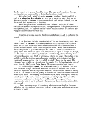 16

that the water is in its gaseous form, like steam. The vapor condenses (turns from gas
into liquid) around particles of ice or dust and collects into a cloud.
        When the clouds cool off, the water condenses into larger droplets and falls to
earth as precipitation. Precipitation is a term that includes rain, snow, sleet, and hail.
Some precipitation evaporates, or changes from liquid back into gas, before it even it’s
the ground. This water returns to the clouds.
        Much precipitation also falls onto the earth’s surface. Since 71% of Earth’s
surface is covered with water (mostly ocean), some precipitation falls right into bodies of
water (Bartoli 2001). We are most familiar with the precipitation that falls on land. This
precipitation can meet a number of fates.

       Water can evaporate back into the atmosphere before it collects or soaks into the
ground.

         It can flow in the direction gravity pulls it, off the land into a body of water. This
is called runoff. A watershed is an area that collects runoff and routes it to a body of
water; the EPA calls watersheds “those land areas that catch rain or snow and drain to
specific marshes, streams, rivers, lakes, or to ground water.” Every small watershed is
part of a bigger one. A glacial basin high in the Sierras is a watershed; snowmelt and
spring creeks drain into a cold alpine lake. That watershed is part of a larger one, though,
and that larger one flows into a larger one in the Central Valley, which ultimately flows
out the San Francisco Bay. Think of a branching pattern, like a tree. The smallest twigs
are little rivulets that join into seasonal streams, which join to form streams that flow
year-round, which drain into a big river, which eventually drains into the ocean. The
volume of water gets bigger with each step, like moving from the branches to the trunk of
a tree. Activity #4, Create a Watershed (p. 21), demonstrates this basic concept.
         As illustrated by the Activity #5, Sum of the Parts (p. 22), water isn’t the only
thing that flows through a watershed. Coconuts and water lily seeds are built to float.
The plants depend on water to disperse the seeds and find new habitat for their offspring
to live in. It is a powerful solvent, picking up minerals and chemicals from the substrates
over which it flows. That can bring nutrients to the water, which helps aquatic plants and
animals grow. It also makes water an important element of geological processes like
erosion and cave formation. It can also be problematic. Water’s special solvent
properties also make it easy to pollute; it will pick up any chemicals or bacteria to which
it is exposed.
           When water evaporates, it leaves these pollutants, or any dissolved chemicals,
behind, so that rain consists of clean water (unless it picks up new pollutants from the air
on its way to earth).
 
