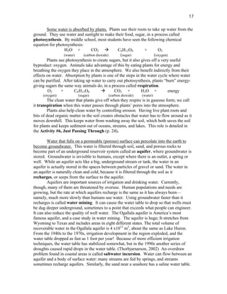 17

        Some water is absorbed by plants. Plants use their roots to take up water from the
ground. They use water and sunlight to make their food, sugar, in a process called
photosynthesis. By middle school, most students have seen the following chemical
equation for photosynthesis:
                  H2O +           CO2 à         C6H12O6           +       O2
                  (water)    (carbon dioxide)     (sugar)              (oxygen)
        Plants use photosynthesis to create sugars, but it also gives off a very useful
byproduct: oxygen. Animals take advantage of this by eating plants for energy and
breathing the oxygen they place in the atmosphere. We also benefit indirectly from their
effects on water. Absorption by plants is one of the steps in the water cycle where water
can be purified. After taking up water to carry out photosynthesis, plants “burn” energy-
giving sugars the same way animals do, in a process called respiration.
         O2     +        C6H12O6        à      CO2 +            H2O +           energy
     (oxygen)             (sugar)           (carbon dioxide)   (water)
        The clean water that plants give off when they respire is in gaseous form; we call
it transpiration when this water passes through plants’ pores into the atmosphere.
        Plants also help clean water by controlling erosion. Having live plant roots and
bits of dead organic matter in the soil creates obstacles that water has to flow around as it
moves downhill. This keeps water from washing away the soil, which both saves the soil
for plants and keeps sediment out of oceans, streams, and lakes. This role is detailed in
the Activity #6, Just Passing Through (p. 24).

        Water that falls on a permeable (porous) surface can percolate into the earth to
become groundwater. This water is filtered through soil, sand, and porous rocks to
become part of an underground reservoir system called an aquifer, where groundwater is
stored. Groundwater is invisible to humans, except where there is an outlet, a spring or
well. While an aquifer acts like a big, underground stream or tank, the water in an
aquifer is actually stored in the spaces between particles of gravel or sand. The water in
an aquifer is naturally clean and cold, because it is filtered through the soil as it
recharges, or seeps from the surface to the aquifer.
        Aquifers are important sources of irrigation and drinking water. Currently,
though, many of them are threatened by overuse. Human populations and needs are
growing, but the rate at which aquifers recharge is the same as it has always been—
namely, much more slowly than humans use water. Using groundwater faster than it
recharges is called water mining. It can cause the water table to drop so that wells must
be dug deeper underground, sometimes to a point that exceeds what people can engineer.
It can also reduce the quality of well water. The Ogallala aquifer is America’s most
famous aquifer, and a case study in water mining. The aquifer is huge; It stretches from
Wyoming to Texas and includes areas in eight different states. The total volume of
recoverable water in the Ogallala aquifer is 4 x1012 m3, about the same as Lake Huron.
From the 1940s to the 1970s, irrigation development in the region exploded, and the
water table dropped as fast as 1 foot per year! Because of more efficient irrigation
techniques, the water table has stabilized somewhat, but in the 1990s another series of
droughts caused rapid drops in the water table. (Thorbjarnarson, 2002) An overdraw
problem found in coastal areas is called saltwater incursion. Water can flow between an
aquifer and a body of surface water: many streams are fed by springs, and streams
sometimes recharge aquifers. Similarly, the sand near a seashore has a saline water table.
 