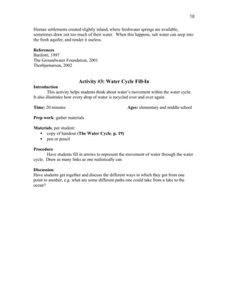 18

Human settlements created slightly inland, where freshwater springs are available,
sometimes draw out too much of their water. When this happens, salt water can seep into
the fresh aquifer, and render it useless.

References
Barilotti, 1997
The Groundwater Foundation, 2001
Thorbjarnarson, 2002


                         Activity #3: Water Cycle Fill-In
Introduction
         This activity helps students think about water’s movement within the water cycle.
It also illustrates how every drop of water is recycled over and over again.

Time: 20 minutes                                     Ages: elementary and middle school

Prep work: gather materials

Materials, per student:
  • copy of handout (The Water Cycle, p. 19)
  • pen or pencil

Procedure
       Have students fill in arrows to represent the movement of water through the water
cycle. Draw as many links as one realistically can.

Discussion
Have students get together and discuss the different ways in which they got from one
point to another, e.g. what are some different paths one could take from a lake to the
ocean?
 