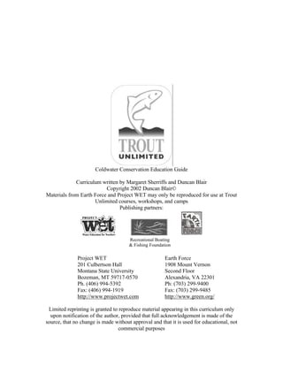 Coldwater Conservation Education Guide

             Curriculum written by Margaret Sherriffs and Duncan Blair
                          Copyright 2002 Duncan Blair©
Materials from Earth Force and Project WET may only be reproduced for use at Trout
                     Unlimited courses, workshops, and camps
                                Publishing partners:




                                      Recreational Boating
                                      & Fishing Foundation

              Project WET                              Earth Force
              201 Culbertson Hall                      1908 Mount Vernon
              Montana State University                 Second Floor
              Bozeman, MT 59717-0570                   Alexandria, VA 22301
              Ph. (406) 994-5392                       Ph: (703) 299-9400
              Fax: (406) 994-1919                      Fax: (703) 299-9485
              http://www.projectwet.com                http://www.green.org/

 Limited reprinting is granted to reproduce material appearing in this curriculum only
  upon notification of the author, provided that full acknowledgement is made of the
source, that no change is made without approval and that it is used for educational, not
                                  commercial purposes
 