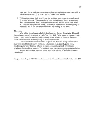 23

       waterway. Have students represent each of their contributions to the river with an
       item from their desks (e.g., book, piece of paper, pen, pencil).

   5. Tell students to take their item(s) and line up in the same order as their pieces of
      river front property. They are going to pass their pollution pieces downstream.
      Have them announce what kind of pollutant they are holding before they pass it
      on. The ones will pass their item(s) to the twos, the twos will pass everything to
      the threes, and so on, until the last students are holding all the items.

Discussion
        After all the items have reached the final students, discuss the activity. How did
those students toward the middle or end of the river feel? What about their property use
plans? Could a student downstream be affected by the actions of a student upstream?
Could upstream users alter the quality of those downstream?
        Tell students to reclaim their items. Explain that the items easily identifiable as
their own simulate point source pollution. Other items (e.g., pencils, paper clips,
notebook paper) may be more difficult to claim, because these kinds of pollutants
originated from multiple sources. Tell students these represent nonpoint source pollution.
        Discuss ways that each student might reduce the amount of pollution he or she
contributed.


Adapted from Project WET Curriculum & Activity Guide, “Sum of the Parts,” p. 267-270
 