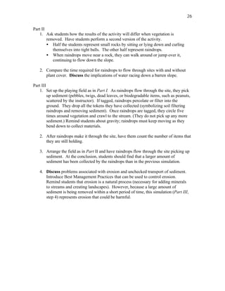 26

Part II
    1. Ask students how the results of the activity will differ when vegetation is
        removed. Have students perform a second version of the activity.
        • Half the students represent small rocks by sitting or lying down and curling
           themselves into tight balls. The other half represent raindrops.
        • When raindrops move near a rock, they can walk around or jump over it,
           continuing to flow down the slope.

   2. Compare the time required for raindrops to flow through sites with and without
      plant cover. Discuss the implications of water racing down a barren slope.

Part III
    1. Set up the playing field as in Part I. As raindrops flow through the site, they pick
         up sediment (pebbles, twigs, dead leaves, or biodegradable items, such as peanuts,
         scattered by the instructor). If tagged, raindrops percolate or filter into the
         ground. They drop all the tokens they have collected (symbolizing soil filtering
         raindrops and removing sediment). Once raindrops are tagged, they circle five
         times around vegetation and crawl to the stream. (They do not pick up any more
         sediment.) Remind students about gravity; raindrops must keep moving as they
         bend down to collect materials.

   2. After raindrops make it through the site, have them count the number of items that
      they are still holding.

   3. Arrange the field as in Part II and have raindrops flow through the site picking up
      sediment. At the conclusion, students should find that a larger amount of
      sediment has been collected by the raindrops than in the previous simulation.

   4. Discuss problems associated with erosion and unchecked transport of sediment.
      Introduce Best Management Practices that can be used to control erosion.
      Remind students that erosion is a natural process (necessary for adding minerals
      to streams and creating landscapes). However, because a large amount of
      sediment is being removed within a short period of time, this simulation (Part III,
      step 4) represents erosion that could be harmful.
 
