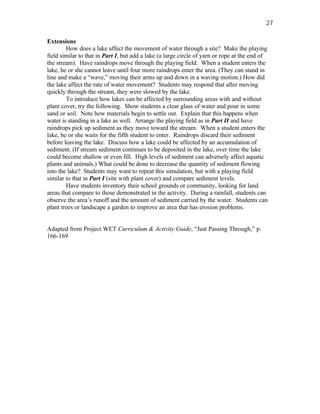 27

Extensions
        How does a lake affect the movement of water through a site? Make the playing
field similar to that in Part I, but add a lake (a large circle of yarn or rope at the end of
the stream). Have raindrops move through the playing field. When a student enters the
lake, he or she cannot leave until four more raindrops enter the area. (They can stand in
line and make a “wave,” moving their arms up and down in a waving motion.) How did
the lake affect the rate of water movement? Students may respond that after moving
quickly through the stream, they were slowed by the lake.
        To introduce how lakes can be affected by surrounding areas with and without
plant cover, try the following. Show students a clear glass of water and pour in some
sand or soil. Note how materials begin to settle out. Explain that this happens when
water is standing in a lake as well. Arrange the playing field as in Part II and have
raindrops pick up sediment as they move toward the stream. When a student enters the
lake, he or she waits for the fifth student to enter. Raindrops discard their sediment
before leaving the lake. Discuss how a lake could be affected by an accumulation of
sediment. (If stream sediment continues to be deposited in the lake, over time the lake
could become shallow or even fill. High levels of sediment can adversely affect aquatic
plants and animals.) What could be done to decrease the quantity of sediment flowing
into the lake? Students may want to repeat this simulation, but with a playing field
similar to that in Part I (site with plant cover) and compare sediment levels.
        Have students inventory their school grounds or community, looking for land
areas that compare to those demonstrated in the activity. During a rainfall, students can
observe the area’s runoff and the amount of sediment carried by the water. Students can
plant trees or landscape a garden to improve an area that has erosion problems.


Adapted from Project WET Curriculum & Activity Guide, “Just Passing Through,” p.
166-169
 