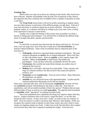 30

Teaching Tips
        Much of this can come out as discovery learning on the stream, after insects have
been collected. Students will probably come up with a lot of questions as they observe
the organisms they have collected, but it is helpful to have a number of questions in mind
to ask them.
        The Trout Food section below will not be terribly interesting to students unless
you can collect pictures or specimens of the different groups you talk about. Find out if
your local university or extension station has an insect collection. The head curator, a
graduate student, or a volunteer will likely be willing to give your class a tour, or bring
some specimens in and give a short lecture.
        Another way to make the biology in this section more accessible is to relate it
directly to fishing gear and techniques. Use artificial flies to illustrate the different body
forms of nymphs and adults, aquatics and terrestrials.
.
Trout Food
        To catch fish, we present lures that look like the things wild trout eat. For most
trout, even very large ones, most of the diet is made up of small invertebrates, or
animals without backbones. Some of the invertebrates that are important parts of the
trout diet are:
        • Arthropods, which have segmented bodies and hard exoskeletons. The most
             common arthropods are insects, the six-legged arthropods. Most of the flies
             we fish with imitate insects. Some are aquatic, or have aquatic stages, like
             mayflies. Others are terrestrial, or land insects, like beetles and
             grasshoppers. Trout eat these when they accidentally fall into the water.
        • Crustaceans, like crayfish and scuds (brine shrimp), are another class of
             arthropods that trout eat.
        • Molluscs have soft bodies, and some have hard shells. Clams, mussels, and
             slugs are common molluscs, but did you know that octopi and squid are
             molluscs, too?
        • Nematodes are the roundworms. Trout eat some of these. Many flatworms,
             like planarians, are aquatic.
        • Annelids are very advanced worms with segmented bodies. Leeches and the
             common earthworms that people use for bait are annelids.
Some trout, especially lake trout, will eat microscopic zooplankton, but trout will also
eat vertebrates (animals with backbones), like frogs or other fish. Some fish are
cannibalistic, and will eat smaller members of their own species! Predators that eat many
different kinds of food, as trout do, are called generalists. The opposite kind of predator
is a specialist, which “specializes” in catching one kind of prey.
        Some trout populations have reputations for being very selective about what they
feed on. Anglers sometimes refer to the need to “match the hatch,” or use flies that
imitate the native insects. In fact, trout aren’t “crafty” so much as they are creatures of
habit. Trout are selective in order to maximize their efficiency when feeding. If they can
recognize the common foods or hatches on their home waters, they don’t need to waste
energy investigating strange new foods. Lunker trout on the San Juan River drive anglers
crazy because they often won’t respond to anything but midges. From the trout
 