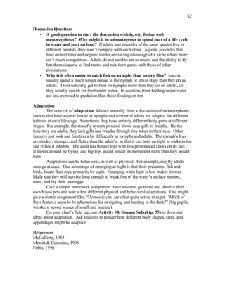 32

Discussion Questions
   • A good question to start the discussion with is, why bother with
       metamorphosis? Why might it be advantageous to spend part of a life cycle
       in water and part on land? If adults and juveniles of the same species live in
       different habitats, they won’t compete with each other. Aquatic juveniles that
       feed on leaf litter and organic matter are taking advantage of a niche where there
       isn’t much competition. Adults do not need to eat as much, and the ability to fly
       lets them disperse to find mates and mix their genes with those of other
       populations.
   • Why is it often easier to catch fish on nymphs than on dry flies? Insects
       usually spend a much longer period in the nymph or larval stage than they do as
       adults. Trout naturally get to feed on nymphs more than they do on adults, so
       they usually search for food under water. In addition, trout feeding under water
       are less exposed to predation than those feeding on top.

Adaptation
         The concept of adaptation follows naturally from a discussion of metamorphosis.
Insects that have aquatic larvae or nymphs and terrestrial adults are adapted for different
habitats at each life stage. Sometimes they have entirely different body parts at different
stages. For example, the stonefly nymph pictured above uses gills to breathe. By the
time they are adults, they lack gills and breathe through tiny tubes in their skin. Other
features just look and function a bit differently in nymphs and adults. The nymph’s legs
are thicker, stronger, and flatter than the adult’s, so that it can hold on tight to rocks in the
fast riffles it inhabits. The adult has thinner legs with less pronounced claws on its feet.
It moves around by flying, and big legs would hinder its movement more than they would
help.
         Adaptations can be behavioral, as well as physical. For example, mayfly adults
emerge at dusk. One advantage of emerging at night is that their predators, fish and
birds, locate their prey primarily by sight. Emerging when light is low makes it more
likely that they will survive long enough to break free of the water’s surface tension,
mate, and lay their own eggs.
         Give a simple homework assignment: have students go home and observe their
own house pets and note a few different physical and behavioral adaptations. One might
give a starter assignment like, “Domestic cats are often quite active at night. Which of
their features seem to be adaptations for navigating and hunting in the dark?” (big pupils,
whiskers, strong senses of smell and hearing)
         On your class’s field trip, use Activity #8, Stream Safari (p. 35) to draw out
ideas about adaptation. Ask students to ponder how different body shapes, sizes, and
appendages might be adaptive.

References
McCafferty, 1983
Merritt & Cummins, 1996
Pobst, 1990
 