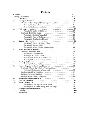 Contents
Contents                                                                                                            i
Activity Descriptions                                                                                               ii-iii
1.     Introduction . . . . . . . . . . . . . . . . . . . . . . . . . . . . . . . . . . . . . . . . . . . . . . . . 1
2.     Ecological Concepts . . . . . . . . . . . . . . . . . . . . . . . . . . . . . . . . . . . . . . . . . . 3
           Overhead: Three Ways of Describing an Ecosystem                                   ............7
              Activity #1, Stream Sense                  ..............................9
              Activity #2, Connect the Critters                      . . . . . . . . . . . . . . . . . . . . . . . . 11
3.     Hydrology . . . . . . . . . . . . . . . . . . . . . . . . . . . . . . . . . . . . . . . . . . . . . . . . 15
              Activity #3, Water Cycle Fill-In                       . . . . . . . . . . . . . . . . . . . . . . . . 18
          Overhead: The Water Cycle                      . . . . . . . . . . . . . . . . . . . . . . . . . . . . . . 19
              Activity #4, Create a Watershed                        . . . . . . . . . . . . . . . . . . . . . . . . 21
              Activity #5, Sum of the Parts . . . . . . . . . . . . . . . . . . . . . . . . . . . . . . 22
              Activity #6, Just Passing Through                      . . . . . . . . . . . . . . . . . . . . . . . . 24
4.     Stream Life . . . . . . . . . . . . . . . . . . . . . . . . . . . . . . . . . . . . . . . . . . . . . . . . 29
              Activity #7, Insect Life Stages Fill-In . . . . . . . . . . . . . . . . . . . . . . . . 33
              Activity #8, Stream Safari                 . . . . . . . . . . . . . . . . . . . . . . . . . . . . . . 35
              Activity #9, Water Quality Bioassessment . . . . . . . . . . . . . . . . . . 39
5.     Trout Behavior & Biology . . . . . . . . . . . . . . . . . . . . . . . . . . . . . . . . . . . . 43
          Overhead: The Trout Body                       . . . . . . . . . . . . . . . . . . . . . . . . . . . . . . 49
              Activity #10, Trout Fill-In                . . . . . . . . . . . . . . . . . . . . . . . . . . . . . . 51
              Activity #11, Color a Trout . . . . . . . . . . . . . . . . . . . . . . . . . . . . . . 53
              Activity #12, Which Side are You on?                               . . . . . . . . . . . . . . . . . . 55
              Activity #13, Salmon Farming Debate                                . . . . . . . . . . . . . . . . . . 57
6.     Reading the Stream . . . . . . . . . . . . . . . . . . . . . . . . . . . . . . . . . . . . . . . . . . 58
              Activity #14, Find the Trout . . . . . . . . . . . . . . . . . . . . . . . . . . . . . . 60
7.     Human Impacts on Coldwater Resources . . . . . . . . . . . . . . . . . . . . . . . . 63
          Overhead: What in the Whirld is Whirling Disease?                                  . . . . . . . . . . . . 71
              Activity #15, Color me a Watershed . . . . . . . . . . . . . . . . . . . . . . . . 73
          Handout: Land Use Conditions . . . . . . . . . . . . . . . . . . . . . . . . . . . . . . 87
          Handout: Physical Conditions                   . . . . . . . . . . . . . . . . . . . . . . . . . . . . . . 89
          Handout: Water Quality Conditions                          . . . . . . . . . . . . . . . . . . . . . . . . 91
8.     Sustainable Fishing Practices                     . . . . . . . . . . . . . . . . . . . . . . . . . . . . . . 93
9.     Ethics & Etiquette . . . . . . . . . . . . . . . . . . . . . . . . . . . . . . . . . . . . . . . . . . 95
10.    What You Can Do . . . . . . . . . . . . . . . . . . . . . . . . . . . . . . . . . . . . . . . . . . 97
              Activity #16, Taking Account of Water                              . . . . . . . . . . . . . . . . . . 101
              Activity #17, What’s Causing What’s Wrong?                                     . . . . . . . . . . . . 105
11.    Example Program Schedules                         . . . . . . . . . . . . . . . . . . . . . . . . . . . . . . 107
12.    Glossary       . . . . . . . . . . . . . . . . . . . . . . . . . . . . . . . . . . . . . . . . . . . . . . . . 109
13.    References . . . . . . . . . . . . . . . . . . . . . . . . . . . . . . . . . . . . . . . . . . . . . . . . 113
 