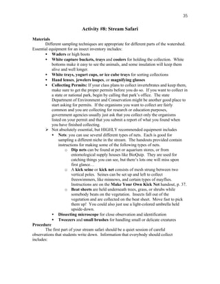 35


                             Activity #8: Stream Safari

Materials
       Different sampling techniques are appropriate for different parts of the watershed.
Essential equipment for an insect inventory includes:
       • Waders or high boots
       • White capture buckets, trays and coolers for holding the collection. White
            bottoms make it easy to see the animals, and some insulation will keep them
            alive and well longer.
       • White trays, yogurt cups, or ice cube trays for sorting collections
       • Hand lenses, jewelers loupes, or magnifying glasses
       • Collecting Permits: If your class plans to collect invertebrates and keep them,
            make sure to get the proper permits before you do so. If you want to collect in
            a state or national park, begin by calling that park’s office. The state
            Department of Environment and Conservation might be another good place to
            start asking for permits. If the organisms you want to collect are fairly
            common and you are collecting for research or education purposes,
            government agencies usually just ask that you collect only the organisms
            listed on your permit and that you submit a report of what you found when
            you have finished collecting.
       Ø Not absolutely essential, but HIGHLY recommended equipment includes
            • Nets: you can use several different types of nets. Each is good for
                 sampling a different niche in the stream. The handouts provided contain
                 instructions for making some of the following types of nets.
                     o Dip nets can be found at pet or aquarium stores, or from
                         entomological supply houses like BioQuip. They are used for
                         catching things you can see, but there’s lots one will miss upon
                         first glance…
                     o A kick seine or kick net consists of mesh strung between two
                         vertical poles. Seines can be set up and left to collect
                         freeswimmers, like minnows, and certain types of mayflies.
                         Instructions are on the Make Your Own Kick Net handout, p. 37.
                     o Beat sheets are held underneath trees, grass, or shrubs while
                         somebody beats on the vegetation. Insects fall out of the
                         vegetation and are collected on the beat sheet. Move fast to pick
                         them up! You could also just use a light-colored umbrella held
                         upside-down.
            • Dissecting microscope for close observation and identification
            • Tweezers and small brushes for handling small or delicate creatures
Procedure
       The first part of your stream safari should be a quiet session of careful
observations that students write down. Information that everybody should collect
includes:
 