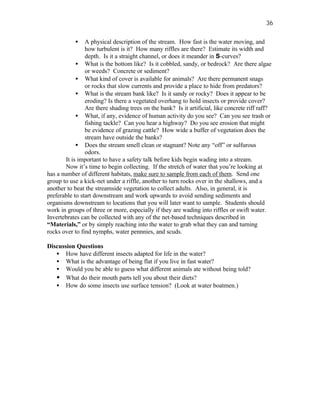 36

           •    A physical description of the stream. How fast is the water moving, and
                how turbulent is it? How many riffles are there? Estimate its width and
                depth. Is it a straight channel, or does it meander in S-curves?
             • What is the bottom like? Is it cobbled, sandy, or bedrock? Are there algae
                or weeds? Concrete or sediment?
             • What kind of cover is available for animals? Are there permanent snags
                or rocks that slow currents and provide a place to hide from predators?
             • What is the stream bank like? Is it sandy or rocky? Does it appear to be
                eroding? Is there a vegetated overhang to hold insects or provide cover?
                Are there shading trees on the bank? Is it artificial, like concrete riff raff?
             • What, if any, evidence of human activity do you see? Can you see trash or
                fishing tackle? Can you hear a highway? Do you see erosion that might
                be evidence of grazing cattle? How wide a buffer of vegetation does the
                stream have outside the banks?
             • Does the stream smell clean or stagnant? Note any “off” or sulfurous
                odors.
        It is important to have a safety talk before kids begin wading into a stream.
        Now it’s time to begin collecting. If the stretch of water that you’re looking at
has a number of different habitats, make sure to sample from each of them. Send one
group to use a kick-net under a riffle, another to turn rocks over in the shallows, and a
another to beat the streamside vegetation to collect adults. Also, in general, it is
preferable to start downstream and work upwards to avoid sending sediments and
organisms downstream to locations that you will later want to sample. Students should
work in groups of three or more, especially if they are wading into riffles or swift water.
Invertebrates can be collected with any of the net-based techniques described in
“Materials,” or by simply reaching into the water to grab what they can and turning
rocks over to find nymphs, water pennnies, and scuds.

Discussion Questions
   • How have different insects adapted for life in the water?
   • What is the advantage of being flat if you live in fast water?
   • Would you be able to guess what different animals ate without being told?
   • What do their mouth parts tell you about their diets?
   • How do some insects use surface tension? (Look at water boatmen.)
 