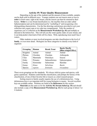 39


                   Activity #9: Water Quality Bioassessment
        Depending on the age of the students and the amount of time available, samples
can be dealt with in different ways. Younger students can sort insects more or less to
order in fresh water, right at the stream, and the insects can then be returned to their
homes. Order is a very broad classification (i.e. the mayflies form an order called
Ephemeroptera) and can be determined just by “eyeballing it” and recognizing a few
distinguishing characteristics. Use the line drawings and pictures provided to sort your
collection into yogurt cups or ice cube tray compartments. Tally the number of
organisms you’ve collected on the Bioassessment Worksheet (p. 41) and multiply as
directed in the bottom box. This will tell you the water quality index of your stream, and
it can help predict what kind of fish will live there. Wild, reproducing trout need Class I
waters.
        Older students or more involved programs can take classification to the level of
family, or even more detail. Biologists use these categories to classify every kind of
organism:

                                                             Baetis Mayfly
           Grouping      Human           Brook Trout
                                                             (Blue-winged Olive)
           Kingdom       Animal          Animal              Animal
           Phylum        Chordata        Chordata            Arthropoda
           Class         Mammalia        Osteichyes          Insecta
           Order         Primates        Salmoniformes       Ephemeroptera
           Family        Hominidae       Salmoninae          Baetidae
           Genus         Homo            Salvelinus          Baetis
           Species       sapiens         fontinalis          tricaudatus

These seven groupings are the standards. We always italicize genus and species, with
genus capitalized. Students could find the classification, and perhaps the history of the
classification, of one of their favorite fish or insects as a short research project.
        Sorting insects to family usually requires the use of a dichotomous key. Using
dichotomous keys is an important skill for young biologists to master. Several excellent
keys are available online. Websites are listed in the References for this section .
        Materials are the same as for the Activity #8, Stream Safari (p. 35) and should
also include a copy of the Bioassessment Worksheet (p. 41) for each group of about 3 or
4 students.
 