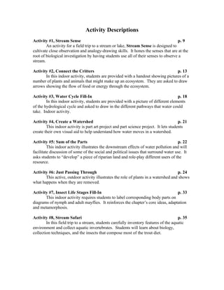 Activity Descriptions
Activity #1, Stream Sense                                                             p. 9
        An activity for a field trip to a stream or lake, Stream Sense is designed to
cultivate close observation and analogy-drawing skills. It hones the senses that are at the
root of biological investigation by having students use all of their senses to observe a
stream.

Activity #2, Connect the Critters                                                  p. 13
       In this indoor activity, students are provided with a handout showing pictures of a
number of plants and animals that might make up an ecosystem. They are asked to draw
arrows showing the flow of food or energy through the ecosystem.

Activity #3, Water Cycle Fill-In                                                       p. 18
        In this indoor activity, students are provided with a picture of different elements
of the hydrological cycle and asked to draw in the different pathways that water could
take. Indoor activity.

Activity #4, Create a Watershed                                                         p. 21
        This indoor activity is part art project and part science project. It lets students
create their own visual aid to help understand how water moves in a watershed.

Activity #5: Sum of the Parts                                                          p. 22
         This indoor activity illustrates the downstream effects of water pollution and will
facilitate discussion of some of the social and political issues that surround water use. It
asks students to “develop” a piece of riparian land and role-play different users of the
resource.

Activity #6: Just Passing Through                                                     p. 24
       This active, outdoor activity illustrates the role of plants in a watershed and shows
what happens when they are removed.

Activity #7, Insect Life Stages Fill-In                                            p. 33
       This indoor activity requires students to label corresponding body parts on
diagrams of nymph and adult mayflies. It reinforces the chapter’s core ideas, adaptation
and metamorphosis.

Activity #8, Stream Safari                                                              p. 35
        In this field trip to a stream, students carefully inventory features of the aquatic
environment and collect aquatic invertebrates. Students will learn about biology,
collection techniques, and the insects that compose most of the trout diet.
 