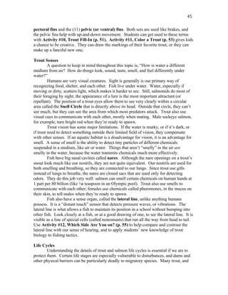 45

pectoral fins and the (11) pelvic (or ventral) fins. Both sets are used like brakes, and
the pelvic fins help with up-and-down movement. Students can get used to these terms
with Activity #10, Trout Fill-In (p. 51). Activity #11, Color a Trout (p. 53) gives kids
a chance to be creative. They can draw the markings of their favorite trout, or they can
make up a fanciful new one.

Trout Senses
         A question to keep in mind throughout this topic is, “How is water a different
medium from air? How do things look, sound, taste, smell, and feel differently under
water?”
         Humans are very visual creatures. Sight is generally is our primary way of
recognizing food, shelter, and each other. Fish live under water. Water, especially if
moving or dirty, scatters light, which makes it harder to see. Still, salmonids do most of
their foraging by sight; the appearance of a lure is the most important attractant (or
repellant). The position of a trout eyes allow them to see very clearly within a circular
area called the Snell Circle that is directly above its head. Outside that circle, they can’t
see much, but they can see the area from which most predators attack. Trout also use
visual cues to communicate with each other, mostly when mating. Male sockeye salmon,
for example, turn bright red when they’re ready to spawn.
         Trout vision has some major limitations. If the water is murky, or if it’s dark, or
if trout need to detect something outside their limited field of vision, they compensate
with other senses. If an aquatic habitat is a disadvantage for vision, it is an advantage for
smell. A sense of smell is the ability to detect tiny particles of different chemicals
suspended in a medium, like air or water. Things that aren’t “smelly” in the air are
smelly in the water, because the water transmits chemicals much more effectively.
         Fish have big nasal cavities called nares. Although the nare openings on a trout’s
snout look much like our nostrils, they are not quite equivalent. Our nostrils are used for
both smelling and breathing, so they are connected to our lungs. Since trout use gills
instead of lungs to breathe, the nares are closed sacs that are used only for detecting
odors. They do this job very well: salmon can smell certain chemicals on human hands at
1 part per 80 billion (like ½a teaspoon in an Olympic pool). Trout also use smells to
communicate with each other; females use chemicals called pheromones, in the mucus on
their skin, to tell males when they’re ready to spawn.
         Fish also have a sense organ, called the lateral line, unlike anything humans
possess. It is a “distant touch” sensor that detects pressure waves, or vibrations. The
lateral line is what allows a fish to maintain its position in a school without bumping into
other fish. Look closely at a fish, or at a good drawing of one, to see the lateral line. It is
visible as a line of special cells (called neuromasts) that run all the way from head to tail.
Use Activity #12, Which Side Are You on? (p. 55) to help compare and contrast the
lateral line with our sense of hearing, and to apply students’ new knowledge of trout
biology to fishing tactics.

Life Cycles
        Understanding the details of trout and salmon life cycles is essential if we are to
protect them. Certain life stages are especially vulnerable to disturbances, and dams and
other physical barriers can be particularly deadly to migratory species. Many trout, and
 