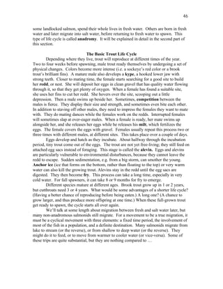 46

some landlocked salmon, spend their whole lives in fresh water. Others are born in fresh
water and later migrate into salt water, before returning to fresh water to spawn. This
type of life cycle is called anadromy. It will be explained in detail in the second part of
this section.

                                 The Basic Trout Life Cycle
        Depending where they live, trout will reproduce at different times of the year.
Two to four weeks before spawning, male trout ready themselves by undergoing a set of
physical changes. Colors become more intense (i.e. a sockeye’s red color or a brook
trout’s brilliant fins). A mature male also develops a kype, a hooked lower jaw with
strong teeth. Closer to mating time, the female starts searching for a good site to build
her redd, or nest. She will deposit her eggs in clean gravel that has quality water flowing
through it, so that they get plenty of oxygen. When a female has found a suitable site,
she uses her fins to cut her redd. She hovers over the site, scooping out a little
depression. Then a male swims up beside her. Sometimes, competition between the
males is fierce. They display their size and strength, and sometimes even bite each other.
In addition to staving off other males, they need to impress the females they want to mate
with. They do mating dances while the females work on the redds. Interrupted females
will sometimes slap at over-eager males. When a female is ready, her mate swims up
alongside her, and she releases her eggs while he releases his milt, which fertilizes the
eggs. The female covers the eggs with gravel. Females usually repeat this process two or
three times with different males, at different sites. This takes place over a couple of days.
        Eggs develop and hatch as they incubate. About halfway through the incubation
period, tiny trout come out of the eggs. The trout are not yet free-living; they still feed on
attached egg sacs instead of foraging. This stage is called the alevin. Eggs and alevins
are particularly vulnerable to environmental disturbances, because they cannot leave the
redd to escape. Sudden sedimentation, e.g. from a big storm, can smother the young.
Anchor ice (ice that forms on the bottom, rather than floating to the top) or very warm
water can also kill the growing trout. Alevins stay in the redd until the egg sacs are
digested. They then become fry. This process can take a long time, especially in very
cold water. For fall spawners, it can take 8 or 9 months for fry to emerge.
        Different species mature at different ages. Brook trout grow up in 1 or 2 years,
but cutthroats need 3 or 4 years. What would be some advantages of a shorter life cycle?
(Having a better chance of reproducing before being eaten.) A long one? (A chance to
grow larger, and thus produce more offspring at one time.) When these full-grown trout
get ready to spawn, the cycle starts all over again.
        We’ll talk at some length about migration between fresh and salt water later, but
many non-anadromous salmonids still migrate. For a movement to be a true migration, it
must be a cyclical movement with three elements: a fixed time period, the involvement of
most of the fish in a population, and a definite destination. Many salmonids migrate from
lake to stream (or the reverse), or from shallow to deep water (or the reverse). They
might do it to feed, or to move from warmer to cooler water (or vice-versa). Some of
these trips are quite substantial, but they are nothing compared to …
 