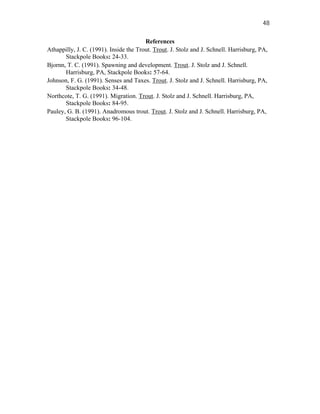 48

                                        References
Athappilly, J. C. (1991). Inside the Trout. Trout. J. Stolz and J. Schnell. Harrisburg, PA,
       Stackpole Books: 24-33.
Bjornn, T. C. (1991). Spawning and development. Trout. J. Stolz and J. Schnell.
       Harrisburg, PA, Stackpole Books: 57-64.
Johnson, F. G. (1991). Senses and Taxes. Trout. J. Stolz and J. Schnell. Harrisburg, PA,
       Stackpole Books: 34-48.
Northcote, T. G. (1991). Migration. Trout. J. Stolz and J. Schnell. Harrisburg, PA,
       Stackpole Books: 84-95.
Pauley, G. B. (1991). Anadromous trout. Trout. J. Stolz and J. Schnell. Harrisburg, PA,
       Stackpole Books: 96-104.
 