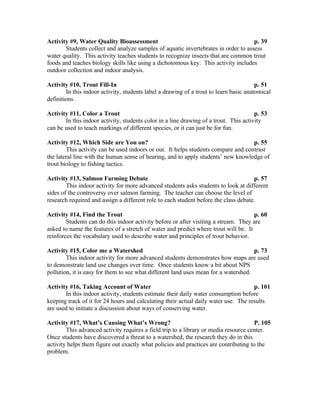 Activity #9, Water Quality Bioassessment                                            p. 39
       Students collect and analyze samples of aquatic invertebrates in order to assess
water quality. This activity teaches students to recognize insects that are common trout
foods and teaches biology skills like using a dichotomous key. This activity includes
outdoor collection and indoor analysis.

Activity #10, Trout Fill-In                                                             p. 51
        In this indoor activity, students label a drawing of a trout to learn basic anatomical
definitions.

Activity #11, Color a Trout                                                            p. 53
       In this indoor activity, students color in a line drawing of a trout. This activity
can be used to teach markings of different species, or it can just be for fun.

Activity #12, Which Side are You on?                                               p. 55
        This activity can be used indoors or out. It helps students compare and contrast
the lateral line with the human sense of hearing, and to apply students’ new knowledge of
trout biology to fishing tactics.

Activity #13, Salmon Farming Debate                                                  p. 57
        This indoor activity for more advanced students asks students to look at different
sides of the controversy over salmon farming. The teacher can choose the level of
research required and assign a different role to each student before the class debate.

Activity #14, Find the Trout                                                         p. 60
        Students can do this indoor activity before or after visiting a stream. They are
asked to name the features of a stretch of water and predict where trout will be. It
reinforces the vocabulary used to describe water and principles of trout behavior.

Activity #15, Color me a Watershed                                                   p. 73
        This indoor activity for more advanced students demonstrates how maps are used
to demonstrate land use changes over time. Once students know a bit about NPS
pollution, it is easy for them to see what different land uses mean for a watershed.

Activity #16, Taking Account of Water                                                p. 101
       In this indoor activity, students estimate their daily water consumption before
keeping track of it for 24 hours and calculating their actual daily water use. The results
are used to initiate a discussion about ways of conserving water.

Activity #17, What’s Causing What’s Wrong?                                            P. 105
        This advanced activity requires a field trip to a library or media resource center.
Once students have discovered a threat to a watershed, the research they do in this
activity helps them figure out exactly what policies and practices are contributing to the
problem.
 