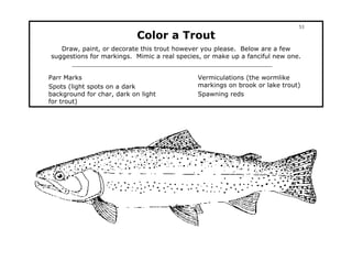 53

                            Color a Trout
   Draw, paint, or decorate this trout however you please. Below are a few
suggestions for markings. Mimic a real species, or make up a fanciful new one.


Parr Marks                                   Vermiculations (the wormlike
Spots (light spots on a dark                 markings on brook or lake trout)
background for char, dark on light           Spawning reds
for trout)
 