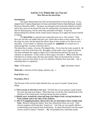 55


                      Activity # 12, Which Side Are You on?
                               How fish use the lateral line

Introduction
         This game demonstrates how fish use the lateral line to locate their prey. It was
adapted from Virginia Department of Game and Inland Fisheries Sportfishing & Aquatic
Resou rce Education (2001). The game was designed with warmwater fisheries in mind,
and in fact, trout use the lateral line more for sensing their environment and each other
than for detecting prey, but the same basic principles will apply. It starts by
demons trating how humans locate sound sources and goes on to apply the lessons learned
to fishing .
         Th e lateral line is a special sense organ that trout use to “feel sounds.” They
have ears just like our middle and inner ears, which allows them to hear sounds wi hin t
the range we sense, but the lateral line allows them to hear sounds so low that we can’t
hear them. Every sound is a vibration, but usually th amplitude of a sound wave is
                                                             e
small enough that you hear it but don’t feel it .
The lateral line is made o a series o f U-shaped tubes. Every time the water outside th Ue
                              f
vibrates, a tiny hair at the base of th U wiggles, which sends a nerve signal to the brain.
                                           e
The brain translates the wiggle to figure out in what direction and how far away the
vibration wa sproduced. It only works at short ranges, less than 2 -30 feet from the fish.
                                                                            0
Fish that live in cloudy water, like bass and sunfish, often use the lateral line to locate
their prey; trout are more likely to use it to maintain a distance from each other hen w
schooling (like in a migration) .

Time: 10-20 minute s                                           Ages: elementary school

Materials: a selection of lures (plugs, spinners, jigs )

Prep Work: non e

Procedure, Part I.

The first part of this activity helps illustrate how our sense of sound h lps e locate
                                                                              us
things .

1. Tell everyone to close his or her eyes. Tell kids that you are going to sneak around
    the room and snap your fingers. When they hear you do this, they should point in the
    direction of the sound source, but keep facing the same d rection .
                                                                 i
2. Quietly move around the room and snap your fingers from varying locations in
    front, behind, and to the sides of the students.
3. After 4-5 snapping locations, discuss how the ear determines where sounds come
    from. Being by asking the student how they determined where you were. Their
                                         s
    obvious response will be that they “heard you.” Ask if the ear was equally effective
    at determining your location from all directions. In which direction(s) were the sound
    sources easiest to detect? Hardest? hey will probably have noted that sounds
                                            T
 