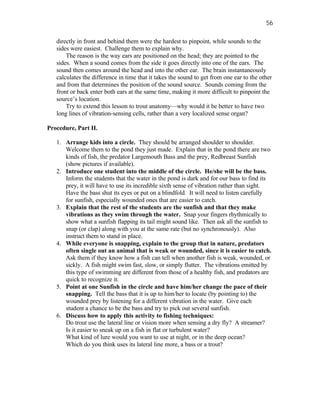 56

   directly in front and behind them were the hardest to pinpoint, while sounds to the
   sides were easiest. Challenge them to explain why.
       The reason is the way ears are positioned on the head; they are pointed to the
   sides. When a sound comes from the side it goes directly into one of the ears. The
   sound then comes around the head and into the other ear. The brain instantaneously
   calculates the difference in time that it takes the sound to get from one ear to the other
   and from that determines the position of the sound source. Sounds coming from the
   front or back enter both ears at the same time, making it more difficult to pinpoint the
   source’s location.
       Try to extend this lesson to trout anatomy—why would it be better to have two
   long lines of vibration-sensing cells, rather than a very localized sense organ?

Procedure, Part II.

   1. Arrange kids into a circle. They should be arranged shoulder to shoulder.
      Welcome them to the pond they just made. Explain that in the pond there are two
      kinds of fish, the predator Largemouth Bass and the prey, Redbreast Sunfish
      (show pictures if available).
   2. Introduce one student into the middle of the circle. He/she will be the bass.
      Inform the students that the water in the pond is dark and for our bass to find its
      prey, it will have to use its incredible sixth sense of vibration rather than sight.
      Have the bass shut its eyes or put on a blindfold. It will need to listen carefully
      for sunfish, especially wounded ones that are easier to catch.
   3. Explain that the rest of the students are the sunfish and that they make
      vibrations as they swim through the water. Snap your fingers rhythmically to
      show what a sunfish flapping its tail might sound like. Then ask all the sunfish to
      snap (or clap) along with you at the same rate (but no synchronously). Also
      instruct them to stand in place.
   4. While everyone is snapping, explain to the group that in nature, predators
      often single out an animal that is weak or wounded, since it is easier to catch.
      Ask them if they know how a fish can tell when another fish is weak, wounded, or
      sickly. A fish might swim fast, slow, or simply flutter. The vibrations emitted by
      this type of swimming are different from those of a healthy fish, and predators are
      quick to recognize it.
   5. Point at one Sunfish in the circle and have him/her change the pace of their
      snapping. Tell the bass that it is up to him/her to locate (by pointing to) the
      wounded prey by listening for a different vibration in the water. Give each
      student a chance to be the bass and try to pick out several sunfish.
   6. Discuss how to apply this activity to fishing techniques:
      Do trout use the lateral line or vision more when sensing a dry fly? A streamer?
      Is it easier to sneak up on a fish in flat or turbulent water?
      What kind of lure would you want to use at night, or in the deep ocean?
      Which do you think uses its lateral line more, a bass or a trout?
 