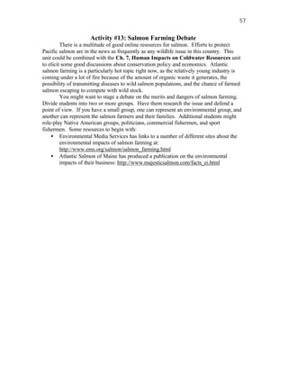 57


                     Activity #13: Salmon Farming Debate
         There is a multitude of good online resources for salmon. Efforts to protect
Pacific salmon are in the news as frequently as any wildlife issue in this country. This
unit could be combined with the Ch. 7, Human Impacts on Coldwater Resources unit
to elicit some good discussions about conservation policy and economics. Atlantic
salmon farming is a particularly hot topic right now, as the relatively young industry is
coming under a lot of fire because of the amount of organic waste it generates, the
possibility of transmitting diseases to wild salmon populations, and the chance of farmed
salmon escaping to compete with wild stock.
         You might want to stage a debate on the merits and dangers of salmon farming.
Divide students into two or more groups. Have them research the issue and defend a
point of view. If you have a small group, one can represent an environmental group, and
another can represent the salmon farmers and their families. Additional students might
role-play Native American groups, politicians, commercial fishermen, and sport
fishermen. Some resources to begin with:
    • Environmental Media Services has links to a number of different sites about the
         environmental impacts of salmon farming at:
         http://www.ems.org/salmon/salmon_farming.html
    • Atlantic Salmon of Maine has produced a publication on the environmental
         impacts of their business: http://www.majesticsalmon.com/facts_ei.html
 