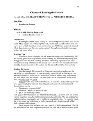 58


                       Chapter 6, Reading the Stream
Use with fishing skills READING THE WATER and PRESENTING THE FLY.

New Idea
   •   Reading the Stream

Activity
   Activity #14: Find the Trout, p. 60
      o Handout: Find the Trout, p. 61

Introduction
        Reading the stream means looking at a stream and predicting where trout will be
found. Many anglers call it “thinking like a fish,” and indeed, to predict where trout will
be, we have to think about their needs, and how they can fulfill those needs with minimal
effort. Learning to read the water teaches not only fishing lessons, but also hydrology,
biology and conservation.

Teaching Tips
        Use this section to emphasize the link between learning science and catching fish!
Ask leading questions to help students realize that they use principles or hydrology and
biology every time they fish. Thinking about their own fishing experiences will teach
science lessons they didn’t realize they already knew. We have not included instructions
about fly placement or drift in this section, but they can and should be discussed here.

Reading the Stream
         In order to catch fish, one needs to figure out where fish are and present the
correct fly in a natural manner. In order to predict where fish will be, brainstorm a bit
about what fish need. Trout live in a multitude of different habitats; they thrive in salt
and fresh water, lakes and streams. The most basic, crucial requirements shared by all
trout are water, food, and cover.
         Water provides trout with food and cover. In order for a particular body of water
to be appropriate habitat for trout, it must be cold and clean with certain chemical
characteristics, namely
     • Temperature between 40-68C
     • Dissolved Oxygen (DO) above 6.5mg/l
     • pH of 6-9 (relatively neutral)
Each species of trout or salmon has different specific needs, e.g. brown trout can tolerate
warmer water than most, but bull trout need unusually cold water. One can make certain
predictions about water quality just by looking at a stretch of water. For example, water
that is fast, clean, and cold should be well-oxygenated, and a limestone creek is likely
fairly resistant to pH changes.
         Trout are generalist predators; they eat a number of different organisms. The fish
and invertebrates that trout eat generally thrive in the same sort of habitats that are good
 