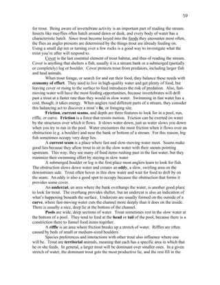 59

for trout. Being aware of invertebrate activity is an important part of reading the stream.
Insects like mayflies often hatch around dawn or dusk, and every body of water has a
characteristic hatch. Since trout become keyed into the foods they encounter most often,
the flies an angler presents are determined by the things trout are already feeding on.
Using a small dip net or turning over a few rocks is a good way to investigate what the
trout you’re after will respond to.
         Cover is the last essential element of trout habitat, and thus of reading the stream.
Cover is anything that shelters a fish; usually it is a stream bank or a submerged (partially
or completely) log or boulder. Cover protects trout from predators, including larger fish
and land animals.
         When trout forage, or search for and eat their food, they balance these needs with
economy of effort. They need to live in high-quality water and get plenty of food, but
leaving cover or rising to the surface to feed introduces the risk of predation. Also, fast-
moving water will have the most feeding opportunities, because invertebrates will drift
past a trout at a faster rate than they would in slow water. Swimming in fast water has a
cost, though; it takes energy. When anglers read different parts of a stream, they consider
this balancing act to discover a trout’s lie, or foraging site.
         Friction, current seams, and depth are three features to look for in a pool, run,
riffle, or curve. Friction is a force that resists motion. Friction can be exerted on water
by the structures over which it flows. It slows water down, just as water slows you down
when you try to run in the pool. Water encounters the most friction when it flows over an
obstruction (e.g. a boulder) and near the bank or bottom of a stream. For this reason, big
fish sometimes occupy very deep lies.
         A current seam is a place where fast and slow-moving water meet. Seams make
good lies because they allow trout to sit in the slow water with their snouts pointing
upstream. This way, they see many of food items rushing past in the fast water, but they
minimize their swimming effort by staying in slow water
         A submerged boulder or log is the first place most anglers learn to look for fish.
The obstruction slows down water and creates an eddy, a slow, swirling area on the
downstream side. Trout often hover in this slow water and wait for food to drift by on
the seam. An eddy is also a good spot to occupy because the obstruction that forms it
provides some cover.
         An undercut, an area where the bank overhangs the water, is another good place
to look for trout. The overhang provides shelter, but an undercut is also an indication of
what’s happening beneath the surface. Undercuts are usually formed on the outside of a
curve, where fast-moving water cuts the channel more deeply than it does on the inside.
There is usually a nice, deep lie at the bottom of the channel.
         Pools are wide, deep sections of water. Trout sometimes rest in the slow water at
the bottom of a pool. They tend to feed at the head or tail of the pool, because there is a
constriction there to funnel food items together.
         A riffle is an area where friction breaks up a stretch of water. Riffles are often
caused by beds of small or medium-sized boulders.
         Species preferences and interactions with other trout also influence where one
will be. Trout are territorial animals, meaning that each has a specific area in which that
he or she feeds. In general, a larger trout will be dominant over smaller ones. In a given
stretch of water, the dominant trout gets the most productive lie, and the rest fill in the
 