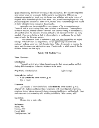 60

spaces of decreasing desirability according to descending rank. Two trout feeding in the
same stream would not necessarily find the same lie most desirable. If brown and
rainbow trout coexist in a single pool, the brown trout will often hold on the bottom of
the pool, while the rainbow prefers faster water. Also, a small trout might pass up a very
productive spot for one that had better cover, whereas a less-vulnerable large trout would
do better taking the more productive, dangerous lie.
         An angler must also consider his presence as part of the stream environment.
Trout will hide or stop foraging if they spot a predator or a fisherman. Trout might see
fly line or shadows, and they can feel vibrations from careless wading or disturbed rocks.
A beautifully clear, flat limestone stream is difficult to fish because trout there are easily
spooked. Conversely, fishing at dusk is often productive in part because the low light
makes it harder for fish to see anglers.
         This is one reason that it is important to stop, look, and listen before one begins
fishing a stretch of water. An angler should always approach a pool quietly and
cautiously and stop some ways back from the bank. Take a few minutes to examine the
scene, read the stream, and take in the scenery. Plan the order in which you will fish the
different features, and then enjoy.

                               Activity #14: Find the Trout

Time: 20 minutes

Introduction
        This quick activity gives kids a chance to practice their stream reading and fish-
finding skills in a dry run, before they test them on the water.

Prep Work: collect materials                                   Ages: All ages

Materials (per student)
  • Copy of Find the Trout handout, p. 61
  • Pen or pencil

Procedure
        Ask students to follow instructions on the Find the Trout handout (p. 61).
Alternatively, students could draw their own pictures with colored pencils or crayons,
creating a fantasy lake or stream with its own topographical features and food web. Have
students return to their drawings after a fishing or field trip. What can they add?

Extensions
      Discuss how to read a lake.

References
Butler, 1991
Cooper, 1999
Fausch, 1991
Thorbjarnarson, 2002
 