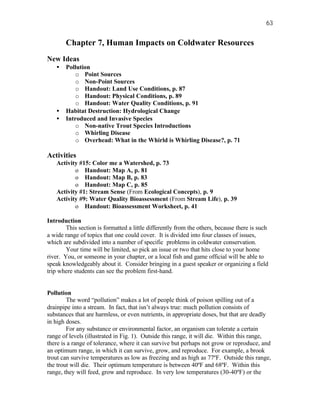 63


       Chapter 7, Human Impacts on Coldwater Resources
New Ideas
   •   Pollution
           o Point Sources
           o Non-Point Sources
           o Handout: Land Use Conditions, p. 87
           o Handout: Physical Conditions, p. 89
           o Handout: Water Quality Conditions, p. 91
   •   Habitat Destruction: Hydrological Change
   •   Introduced and Invasive Species
           o Non-native Trout Species Introductions
           o Whirling Disease
           o Overhead: What in the Whirld is Whirling Disease?, p. 71

Activities
   Activity #15: Color me a Watershed, p. 73
          o Handout: Map A, p. 81
          o Handout: Map B, p. 83
          o Handout: Map C, p. 85
   Activity #1: Stream Sense (From Ecological Concepts), p. 9
   Activity #9: Water Quality Bioassessment (From Stream Life), p. 39
          o Handout: Bioassessment Worksheet, p. 41

Introduction
        This section is formatted a little differently from the others, because there is such
a wide range of topics that one could cover. It is divided into four classes of issues,
which are subdivided into a number of specific problems in coldwater conservation.
        Your time will be limited, so pick an issue or two that hits close to your home
river. You, or someone in your chapter, or a local fish and game official will be able to
speak knowledgeably about it. Consider bringing in a guest speaker or organizing a field
trip where students can see the problem first-hand.


Pollution
        The word “pollution” makes a lot of people think of poison spilling out of a
drainpipe into a stream. In fact, that isn’t always true: much pollution consists of
substances that are harmless, or even nutrients, in appropriate doses, but that are deadly
in high doses.
        For any substance or environmental factor, an organism can tolerate a certain
range of levels (illustrated in Fig. 1). Outside this range, it will die. Within this range,
there is a range of tolerance, where it can survive but perhaps not grow or reproduce, and
an optimum range, in which it can survive, grow, and reproduce. For example, a brook
trout can survive temperatures as low as freezing and as high as 77ºF. Outside this range,
the trout will die. Their optimum temperature is between 40ºF and 68ºF. Within this
range, they will feed, grow and reproduce. In very low temperatures (30-40ºF) or the
 