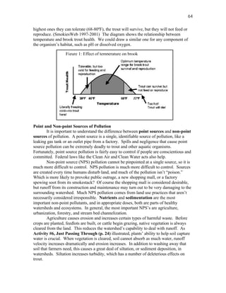 64

highest ones they can tolerate (68-80ºF), the trout will survive, but they will not feed or
reproduce. (SmokiesWeb 1997-2001) The diagram shows the relationship between
temperature and brook trout health. We could draw a similar one for any component of
the organism’s habitat, such as pH or dissolved oxygen.

                   Figure 1: Effect of temperature on brook




Point and Non-point Sources of Pollution
        It is important to understand the difference between point sources and non-point
sources of pollution. A point source is a single, identifiable source of pollution, like a
leaking gas tank or an outlet pipe from a factory. Spills and negligence that cause point
source pollution can be extremely deadly to trout and other aquatic organisms.
Fortunately, point source pollution is fairly easy to control if people are conscientious and
committed. Federal laws like the Clean Air and Clean Water acts also help.
        Non-point source (NPS) pollution cannot be pinpointed at a single source, so it is
much more difficult to control. NPS pollution is much more difficult to control. Sources
are created every time humans disturb land, and much of the pollution isn’t “poison.”
Which is more likely to provoke public outrage, a new shopping mall, or a factory
spewing soot from its smokestack? Of course the shopping mall is considered desirable,
but runoff from its construction and maintenance may turn out to be very damaging to the
surrounding watershed. Much NPS pollution comes from land use practices that aren’t
necessarily considered irresponsible. Nutrients and sedimentation are the most
important non-point pollutants, and in appropriate doses, both are parts of healthy
watersheds and ecosystems. In general, the most important NPS’s are agriculture,
urbanization, forestry, and stream bed channelization.
        Agriculture causes erosion and increases certain types of harmful waste. Before
crops are planted, feedlots are built, or cattle begin grazing, native vegetation is always
cleared from the land. This reduces the watershed’s capability to deal with runoff. As
Activity #6, Just Passing Through (p. 24) illustrated, plants’ ability to help soil capture
water is crucial. When vegetation is cleared, soil cannot absorb as much water, runoff
velocity increases dramatically and erosion increases. In addition to washing away that
soil that farmers need, this causes a great deal of siltation, or sediment deposition, in
watersheds. Siltation increases turbidity, which has a number of deleterious effects on
trout.
 