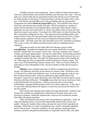 65

         Turbidity increases water temperature. Just as a black car heats up faster than a
white one, turbid (cloudy) water absorbs and holds more heat than clear water. If the sun
shines on a stream made silty by agricultural runoff (water that has run over fields that
are under grazing or cultivation), it will get hot faster, and stay hot longer, than a clean
one. Trout that are uncomfortably warm will stop feeding and may not reproduce.
Temperature also affects dissolved oxygen (DO) levels. Fish need DO in the water in
which they swim because they breathe with gills. DO levels depend on a number of
factors, but the ideal gas law (an important idea in chemistry) states that the colder a
liquid, the more gas can be dissolved in it. Hence, the colder a body of water, the more
dissolved oxygen it can contain. Trout need a lot of DO relative to other freshwater fish.
DO is expressed in milligrams per liter. Trout and insects that need high-quality water
require at least 6.5mg/l, but carp and channel catfish can tolerate levels as low as 2mg/l.
Cutting riparian vegetation not only increases temperature through turbidity, it also
reduces shade. This both warms the water and makes trout more vulnerable to predators.
This is why so many TU habitat restoration projects start by re-planting riparian
vegetation.
         Agricultural runoff can also impair DO levels through a process called
eutrophication. Eutrophication happens because manure and fertilizer are plant
nutrients, whether they are on land or in the water. Excessive nutrients cause “blooms”
of algae, microscopic aquatic plants. This has two major effects: first the algae can block
the sunlight needed by larger plants. Those larger plants die, which decreases the cover
available for animals like trout. Secondly, this huge amount of algae will eventually die
off. When algae die, they are digested by aerobic bacteria that consume oxygen. The
same is true of the bacteria that consume manure itself. These two factors combine to
make lakes or rivers inhospitable to fish, who have nowhere to hide and no oxygen to
breathe.
         Siltation is also a problem apart from its effects on temperature and dissolved
oxygen. By definition, silt settles on the bottom of a stream or lake. Silt forms a layer
over the gravel in which trout build their nests. It covers trout eggs and works its way
into the spaces between them, which can suffocate the eggs and kill them by the
thousands. Large trout are rarely affected by silt on their gills, but alevins and fry can be
killed by such direct suffocation. The benthic insects that trout eat are much more likely
to be killed than the trout themselves. Siltation can easily starve trout to death.
Unfortunately, changing harmful practices will not fix matters right away. It may take 5-
10 years after reducing siltation for deposits to wash away and restore the stream to its
previous quality.
         Silt is not the only substance that washes off of agricultural lands. Fertilizers and
manure also contribute to eutrophication, and bacteria in livestock feces can be very
poisonous to humans. Herbicides and pesticides, which are also washed into streams
from fields, kill aquatic organisms.
         Urban development causes many of the same problems as agriculture. Nearly all
urban and suburban space is covered with impermeable materials like concrete and
asphalt. During dry weather, these surfaces decrease the rate at which watersheds are
recharged. When there is a storm, two problems arise: runoff is unnaturally abundant,
and it is full of toxins. Under dry conditions, oil, dust, gasoline, cleaning products,
fertilizers, and lawn and garden herb/pesticides are deposited, little by little, onto urban
 