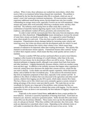 66

surfaces. When it rains, these substances are washed into storm drains, which often
receive little or no treatment before being released into watersheds. The problem is
exacerbated by the fact that development often fills in wetlands, which are one of
nature’s most vital wastewater treatment mechanisms. Of course pristine watersheds
experience additional runoff during storms, but developed ones may have trouble
withstanding an average storm event, especially if sewers are not well-maintained. Urban
streams and canals often swell noticeably following a moderate storm, and they often
smell bad. The sulfurous smell coming from an urban creek after a storm is a
combination of anaerobic bacteria digesting organic waste, fossil fuel runoff from
roadways, and sediments washed off lawns, pavement, and construction sites.
         In order to deal with the increased peak flows that come from development, urban
streams are often channelized. Channelization means attempting to increase the amount
of water that a stream can handle at peak times. It is supposed to control flooding in
areas where people live and work. It has also been used in wetland areas to control
mosquitoes. Channelization always damages habitat by increasing water velocity and
removing cover, but it does not always meet the development goals for which it is used.
         Channelized streams flow slowly when volume is low, which causes large
amounts of sediment to be deposited, rather than washing downstream. This quickly fills
channels in and decreases stream capacity. Channelized streams often continue “trying”
to follow their original courses, which means that they erode quickly and are costly to
maintain.
         Forestry is another NPS that can have profound effects on native trout fisheries.
Logging is often located in the drainage of a small tributary, rather than in the main
branch of a trout stream, but its downstream effects can still be severe. There are few
chemical pollutants in logging runoffs, although it can contain fossil fuels from trucks
and other machinery. Logging dramatically increases siltation, which can smother young
trout and their eggs. In addition to the turbidity increases that happen when vegetation is
removed, cutting down trees decreases the shade that a stream receives, which lets the
sun warm it directly. It also shades out and kills aquatic vegetation, which fish need for
shelter, and as habitat for their invertebrate prey. It also removes the terrestrial insects
that form an important component of their diets, especially in the summer and fall. In
addition to the effects of siltation that were discussed in the agriculture and urban runoff
sections, siltation from logging can also fill in pools, which makes streams flow faster.
This has a fitness cost to fish, which must swim constantly against a current, instead of
taking advantage of the slower water provided by pools. The roads that are cut into
woodlands for forestry are a large part of the problem; some estimate that they are
responsible for 90% of the increase in siltation that comes with logging. For this reason,
the number of trees cut down is not necessarily the best indicator of logging’s impact on a
trout stream.
         Especially in the eastern United States, acid rain has been a major problem for
trout fisheries. Acid rain is caused by byproducts of burning fossil fuels. Fossil fuels are
burned in cars, factories, and power generation plants. Sulfur dioxide (SO2) and nitrous
oxide (NOx) are the primary offenders. These wastes move up into the atmosphere when
coal, oil, and gas are burned. When they combine with rainwater, they form acids. These
acids are deposited on watersheds when it rains. Depending on the substrate (rocks or
soil) under a watershed, the effects of acid rain can be more or less severe. In the
 