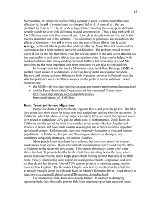 67

Northeastern US, where the soil buffering capacity is poor (it cannot neutralize acid
effectively), the pH of certain lakes has dropped below 5. A neutral pH, the one
preferred by trout, is 7. The pH scale is logarithmic, meaning that a one-point different
actually stands for a ten-fold difference in acid concentration. Thus, a lake with a pH of
5 is 100 times more acid than a neutral one. Low pH is directly toxic to fish, and it also
leaches aluminum out of the substrate. This aluminum is poisonous, and in addition, the
effects of aluminum + low pH is worse than the sum of those effects (this is called
synergy, combined effects greater than additive effects). Some lakes in Canada and the
Adirondacks have been rendered sterile by acidification. The problem would be even
worse if not for the fact that brook trout, the species native to the area worst affected, are
less susceptible to acid rain’s effects than are rainbow trout. Lakes can be helped with
band-aid solutions like liming (adding chemical buffers), but decreasing SO2 and NOx
emissions are the most important long-term measures we can take to stop acid rain.
        In Pennsylvania and the Smoky Mountain states, Acid Mine Drainage (AMD) is
another major source of acidification, as well as heavy metal and cyanide pollution.
Because coal mining and trout fishing are both important resources in Pennsylvania, the
state has published some excellent resources on the problem and its solutions. Good
resources are:
    • the USGS web site, http://geology.er.usgs.gov/eastern/environment/drainage.html
    • and the Pennsylvania State Department of Environmental Conservation
        http://www.dep.state.pa.us/dep/deputate/minres/
        bamr/amd/science_of_AMD.htm.

Dams, Trout, and Salmon Migrations
        People use dams to prevent floods, regulate flows, and generate power. The lakes
they create also store water for urban uses and agriculture, and are sites for recreation. In
California, which has dams in every major watershed, 80% percent of the captured water
is re-routed to agriculture, 20% goes to urban uses. (Thorbjarnarson, 2002) Dams in
California and the rest of the west have enabled urban centers like Los Angeles and
Phoenix to boom, and have made eastern Washington and central California important
agricultural centers. Unfortunately, dams are extremely damaging to trout and salmon
populations. In California, Oregon, and Washington, dams have damaged, and
sometimes completely destroyed, rich salmon fisheries.
        Many people know that dams harm salmon, but dams also pose risks to non-
anadromous trout species. Dams alter natural sedimentation patterns and trap 90-100%
of sediment in the reservoirs they create. This creates abnormally warm, silty water
above the dam. It prevents healthy levels of silt from traveling below the dam, which
causes excessive erosion, and it keeps gravel from flowing to trout that need it for their
nests. Finally, maintaining dams to prevent a dangerous breach is expensive, and even
so, they do not last forever. One of TU’s current projects is removing aging, smaller
dams in New England. The Kennebec Chapter was heavily involved in the effort that
eventually brought down the Edwards Dam on Maine’s Kennebec River. Read about it at
http://www.tu.org/small_dams/removal/3b-removal_kennebec.html.
        For anadromous fish, dams are a deadly barrier. In addition to damaging
spawning beds, they physically prevent fish from migrating up to their ancestral home
 