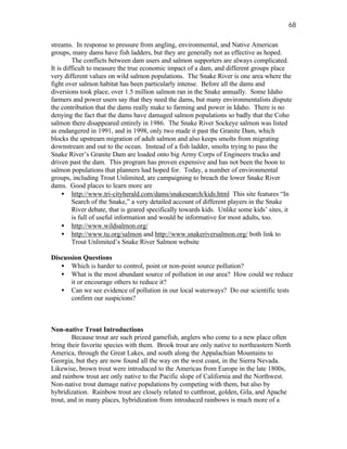 68

streams. In response to pressure from angling, environmental, and Native American
groups, many dams have fish ladders, but they are generally not as effective as hoped.
         The conflicts between dam users and salmon supporters are always complicated.
It is difficult to measure the true economic impact of a dam, and different groups place
very different values on wild salmon populations. The Snake River is one area where the
fight over salmon habitat has been particularly intense. Before all the dams and
diversions took place, over 1.5 million salmon ran in the Snake annually. Some Idaho
farmers and power users say that they need the dams, but many environmentalists dispute
the contribution that the dams really make to farming and power in Idaho. There is no
denying the fact that the dams have damaged salmon populations so badly that the Coho
salmon there disappeared entirely in 1986. The Snake River Sockeye salmon was listed
as endangered in 1991, and in 1998, only two made it past the Granite Dam, which
blocks the upstream migration of adult salmon and also keeps smolts from migrating
downstream and out to the ocean. Instead of a fish ladder, smolts trying to pass the
Snake River’s Granite Dam are loaded onto big Army Corps of Engineers trucks and
driven past the dam. This program has proven expensive and has not been the boon to
salmon populations that planners had hoped for. Today, a number of environmental
groups, including Trout Unlimited, are campaigning to breach the lower Snake River
dams. Good places to learn more are
     • http://www.tri-cityherald.com/dams/snakesearch/kids.html This site features “In
         Search of the Snake,” a very detailed account of different players in the Snake
         River debate, that is geared specifically towards kids. Unlike some kids’ sites, it
         is full of useful information and would be informative for most adults, too.
     • http://www.wildsalmon.org/
     • http://www.tu.org/salmon and http://www.snakeriversalmon.org/ both link to
         Trout Unlimited’s Snake River Salmon website

Discussion Questions
   • Which is harder to control, point or non-point source pollution?
   • What is the most abundant source of pollution in our area? How could we reduce
       it or encourage others to reduce it?
   • Can we see evidence of pollution in our local waterways? Do our scientific tests
       confirm our suspicions?



Non-native Trout Introductions
        Because trout are such prized gamefish, anglers who come to a new place often
bring their favorite species with them. Brook trout are only native to northeastern North
America, through the Great Lakes, and south along the Appalachian Mountains to
Georgia, but they are now found all the way on the west coast, in the Sierra Nevada.
Likewise, brown trout were introduced to the Americas from Europe in the late 1800s,
and rainbow trout are only native to the Pacific slope of California and the Northwest.
Non-native trout damage native populations by competing with them, but also by
hybridization. Rainbow trout are closely related to cutthroat, golden, Gila, and Apache
trout, and in many places, hybridization from introduced rainbows is much more of a
 