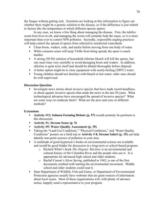 70

the fungus without getting sick. Scientists are looking at this information to figure out
whether there might be a genetic solution to the disease, or if the difference is just related
to factors like the temperature at which different species spawn.
        In any case, we know a few thing about managing the disease. First, the tubifex
worm host lives in silt, and managing the worm will certainly help the cause, so it is more
important than ever to control NPS pollution. Secondly, responsible angling practices
will help control the spread of spores from infected to uninfected watersheds.
    • Clean boots, waders, rods, and tackle before moving from one body of water.
    • While common sense will keep TAMs from being spread, the spore is much
        hardier.
    • A strong (50:50) solution of household chlorine bleach will kill the spores, but
        one must rinse very carefully to avoid damaging boots and waders. In addition,
        chlorine is quite toxic itself and should be diluted thoroughly before disposal.
    • A better option might be to rinse equipment with nearly-boiling (200°C) water.
    • Young children should not disinfect with bleach or hot water; older ones should
        be well-supervised

Discussion Question
   • Investigate news stories about invasive species that have made recent headlines,
       or about aquatic invasive species that made the news in the last 20 years. What
       technological advances have encouraged the spread of invasive species? What
       are some ways to eradicate them? What are the pros and cons or different
       methods?

Extensions
   • Activity #13, Salmon Farming Debate (p. 57) would certainly be pertinent to
      this discussion.
   • Activity #1, Stream Sense (p. 9)
   • Activity #9: Water Quality Assessment (p. 39)
   • Taking the “Land Use Conditions,” “Physical Conditions,” and “Water Quality
      Conditions” posters on a field trip or Activity # 8, Stream Safari (p. 35) can help
      identify non-point sources of pollution in your area.
   • A multitude of good layperson’s books on environmental science are available
      and would be good fodder for discussion in a long-term or school-based program.
          o Richard White’s book The Organic Machine is an environmental and
              cultural history of the Columbia River and the people who use it. It is
              appropriate for advanced high school and older students.
          o Rachel Carson’s Silent Spring, published in 1962, is one of the first
              documents credited with starting the environmental movement. Middle
              school and older students could read it.
   • State Department of Wildlife, Fish and Game, or Department of Environmental
      Protection agencies usually have websites that are great sources of information
      about local issues. Most of these organizations will, with plenty of advance
      notice, happily send a representative to your program.
 
