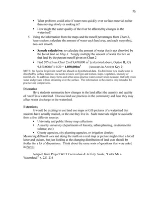 75

        • What problems could arise if water runs quickly over surface material, rather
          than moving slowly or soaking in?
       • How might the water quality of the river be affected by changes in the
          watershed?
    5. Using the information from the maps and the runoff percentages from Chart 2,
       have students calculate the amount of water each land area, and each watershed,
       does not absorb.

        •    Sample calculation: to calculate the amount of water that is not absorbed by
             the forest land on Map A. Simply multiply the amount of water that fell on
             that land by the percent runoff given on Chart 2
        •    Find 20% (from Chart 2) of 9,450,000 m3 (calculated above, Option II, #3)
             9,450,000m3× 0.20 = 1,890,000m3           (Answers in Answer Key 2)
NOTE: the figures for percent runoff are abased on hypothetical data. To determine how much water is
absorbed by surface material, one needs to know soil type and texture, slope, vegetation, intensity of
rainfall, etc. In addition, many farms and urban areas practice water conservation measures that help retain
water and prevent it from streaming over the surface. The information in the chart is only intended for
practice and comparisons.

Discussion
        Have students summarize how changes in the land affect the quantity and quality
of runoff in a watershed. Discuss land use practices in the community and how they may
affect water discharge in the watershed.

Extensions
        It would be exciting to use land use maps or GIS pictures of a watershed that
students have actually studied, or the one they live in. Such materials might be available
from a few different sources:
        • University and public library map collections
        • A nearby university (departments of forestry, urban planning, environmental
            science, etc.)
        • County agencies, city planning agencies, or irrigation districts
Measuring different uses and doing the math on a real map or picture might entail a lot of
labor and tedium, but just looking at the changing distribution of land uses should be
fodder for a lot of discussions. Think about the same sorts of questions that were asked
in Part II

      Adapted from Project WET Curriculum & Activity Guide, “Color Me a
Watershed,” p. 223-231
 