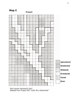 81




Map C
                   Present




                                                  Agricultural

                                                  Residential

                                                  Wetlands

                                                  Grasslands

                                                  Forest

                                                  River



Each square represents 1km2.
Adapted from Project WET “Color Me a Watershed”
 